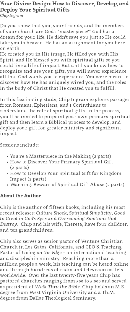 Your Divine Design: How to Discover, Develop, and Deploy Your Spiritual Gifts Chip Ingram Do you know that you, your friends, and the members of your church are God's "masterpiece?" God has a dream for your life. He didn't save you just so He could take you to heaven. He has an assignment for you here on earth. He created you in His image, He filled you with His Spirit, and He blessed you with spiritual gifts so you could live a life of impact. But until you know how to recognize and use your gifts, you will never experience all that God wants you to experience. You were meant to discover how He has uniquely wired you, and the roles in the body of Christ that He created you to fulfill. In this fascinating study, Chip Ingram explores passages from Romans, Ephesians, and 1 Corinthians to understand the role of spiritual gifts. In the process, you'll be invited to pinpoint your own primary spiritual gift and then learn a Biblical process to develop, and deploy your gift for greater ministry and significant impact. Sessions include: You're a Masterpiece in the Making (2 parts) How to Discover Your Primary Spiritual Gift  (2 parts) How to Develop Your Spiritual Gift for Kingdom Impact (2 parts) Warning: Beware of Spiritual Gift Abuse (2 parts) About the Author Chip is the author of fifteen books, including his most recent releases: Culture Shock, Spiritual Simplicity, Good to Great in God's Eyes and Overcoming Emotions that Destroy. Chip and his wife, Theresa, have four children and ten grandchildren. Chip also serves as senior pastor of Venture Christian Church in Los Gatos, California, and CEO & Teaching Pastor of Living on the Edge – an international teaching and discipleship ministry. Reaching more than a million people a week, his teaching can be heard online and through hundreds of radio and television outlets worldwide. Over the last twenty-five years Chip has pastored churches ranging from 500 to 5,000 and served as president of Walk Thru the Bible. Chip holds an M.S. degree from West Virginia University and a Th.M. degree from Dallas Theological Seminary. 