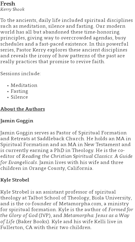 Fresh Kerry Shook To the ancients, daily life included spiritual disciplines such as meditation, silence and fasting. Our modern world has all but abandoned these time-honoring principles, giving way to overcrowded agendas, busy schedules and a fast-paced existence. In this powerful series, Pastor Kerry explores these ancient disciplines and reveals the irony of how patterns of the past are really practices that promise to revive faith. Sessions include: Meditation Fasting Silence About the Authors Jamin Goggin Jamin Goggin serves as Pastor of Spiritual Formation and Retreats at Saddleback Church. He holds an MA in Spiritual Formation and an MA in New Testament and is currently earning a PhD in Theology. He is the co-editor of Reading the Christian Spiritual Classics: A Guide for Evangelicals. Jamin lives with his wife and three children in Orange County, California. Kyle Strobel Kyle Strobel is an assistant professor of spiritual theology at Talbot School of Theology, Biola University, and is the co-founder of Metamorpha.com, a ministry for spiritual formation. Kyle is the author of Formed for the Glory of God (IVP), and Metamorpha: Jesus as a Way of Life (Baker Books). Kyle and his wife Kelli live in Fullerton, CA with their two children. 