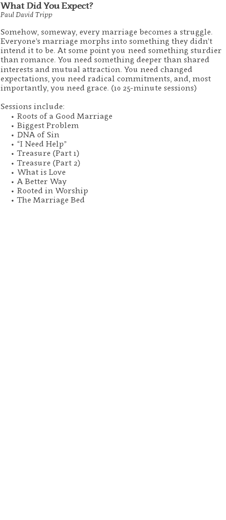 What Did You Expect? Paul David Tripp Somehow, someway, every marriage becomes a struggle. Everyone’s marriage morphs into something they didn’t intend it to be. At some point you need something sturdier than romance. You need something deeper than shared interests and mutual attraction. You need changed expectations, you need radical commitments, and, most importantly, you need grace. (10 25-minute sessions) Sessions include: Roots of a Good Marriage Biggest Problem DNA of Sin “I Need Help” Treasure (Part 1) Treasure (Part 2) What is Love A Better Way Rooted in Worship The Marriage Bed 