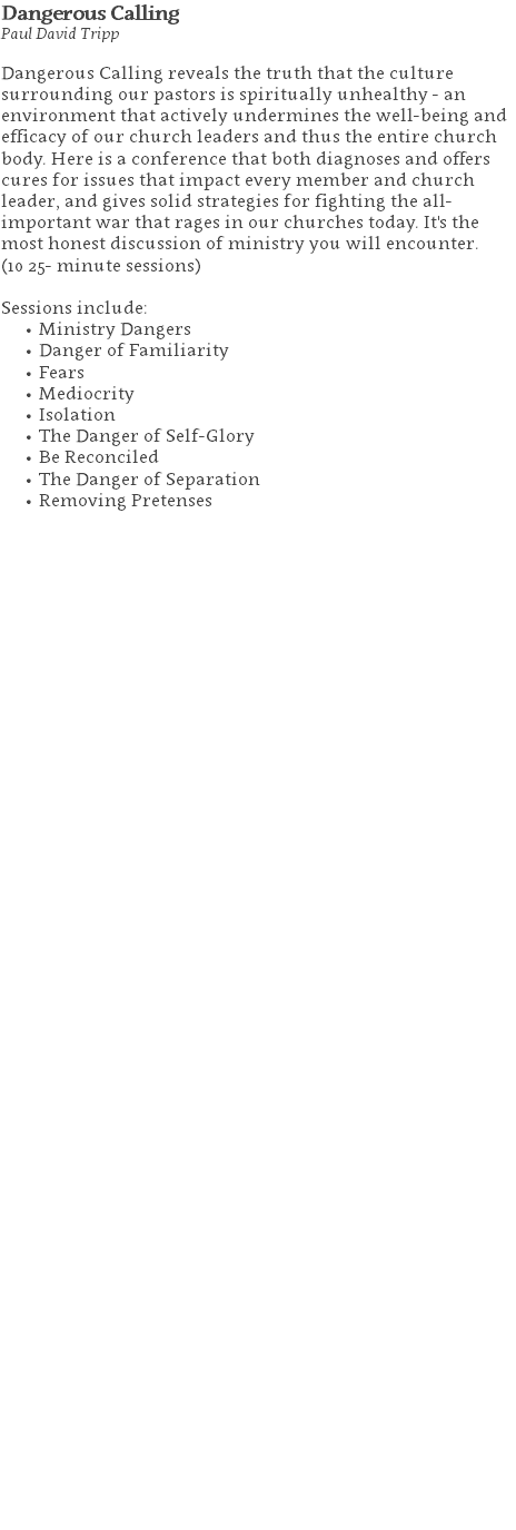 Dangerous Calling Paul David Tripp Dangerous Calling reveals the truth that the culture surrounding our pastors is spiritually unhealthy - an environment that actively undermines the well-being and efficacy of our church leaders and thus the entire church body. Here is a conference that both diagnoses and offers cures for issues that impact every member and church leader, and gives solid strategies for fighting the all-important war that rages in our churches today. It's the most honest discussion of ministry you will encounter. (10 25- minute sessions) Sessions include: Ministry Dangers Danger of Familiarity Fears Mediocrity Isolation The Danger of Self-Glory Be Reconciled The Danger of Separation Removing Pretenses 