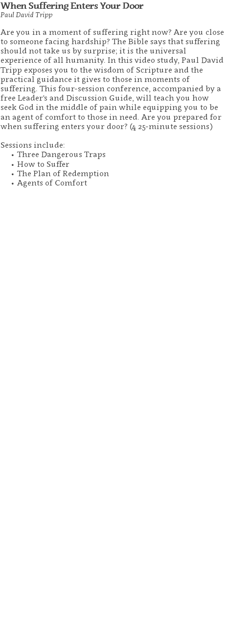 When Suffering Enters Your Door Paul David Tripp Are you in a moment of suffering right now? Are you close to someone facing hardship? The Bible says that suffering should not take us by surprise; it is the universal experience of all humanity. In this video study, Paul David Tripp exposes you to the wisdom of Scripture and the practical guidance it gives to those in moments of suffering. This four-session conference, accompanied by a free Leader's and Discussion Guide, will teach you how seek God in the middle of pain while equipping you to be an agent of comfort to those in need. Are you prepared for when suffering enters your door? (4 25-minute sessions) Sessions include: Three Dangerous Traps How to Suffer The Plan of Redemption Agents of Comfort 