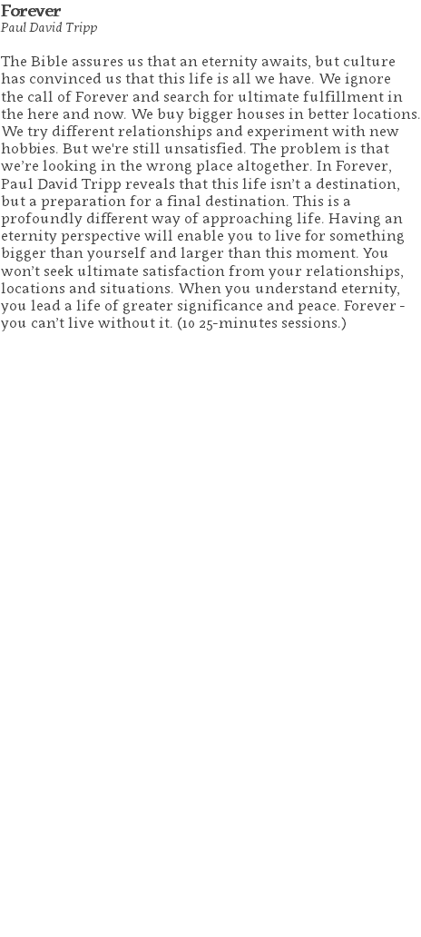 Forever Paul David Tripp The Bible assures us that an eternity awaits, but culture has convinced us that this life is all we have. We ignore the call of Forever and search for ultimate fulfillment in the here and now. We buy bigger houses in better locations. We try different relationships and experiment with new hobbies. But we're still unsatisfied. The problem is that we’re looking in the wrong place altogether. In Forever, Paul David Tripp reveals that this life isn’t a destination, but a preparation for a final destination. This is a profoundly different way of approaching life. Having an eternity perspective will enable you to live for something bigger than yourself and larger than this moment. You won’t seek ultimate satisfaction from your relationships, locations and situations. When you understand eternity, you lead a life of greater significance and peace. Forever - you can’t live without it. (10 25-minutes sessions.) 