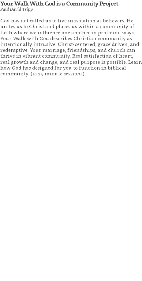 Your Walk With God is a Community Project Paul David Tripp God has not called us to live in isolation as believers. He unites us to Christ and places us within a community of faith where we influence one another in profound ways. Your Walk with God describes Christian community as intentionally intrusive, Christ-centered, grace driven, and redemptive. Your marriage, friendships, and church can thrive in vibrant community. Real satisfaction of heart, real growth and change, and real purpose is possible. Learn how God has designed for you to function in biblical community. (10 25-minute sessions) 