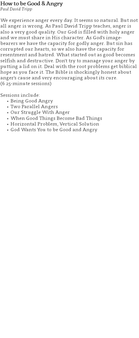 How to be Good & Angry Paul David Tripp We experience anger every day. It seems so natural. But not all anger is wrong. As Paul David Tripp teaches, anger is also a very good quality. Our God is filled with holy anger and we must share in His character. As God's image-bearers we have the capacity for godly anger. But sin has corrupted our hearts, so we also have the capacity for resentment and hatred. What started out as good becomes selfish and destructive. Don't try to manage your anger by putting a lid on it. Deal with the root problems get biblical hope as you face it. The Bible is shockingly honest about anger's cause and very encouraging about its cure. (6 25-minute sessions) Sessions include: Being Good Angry Two Parallel Angers Our Struggle With Anger When Good Things Become Bad Things Horizontal Problem, Vertical Solution God Wants You to be Good and Angry 