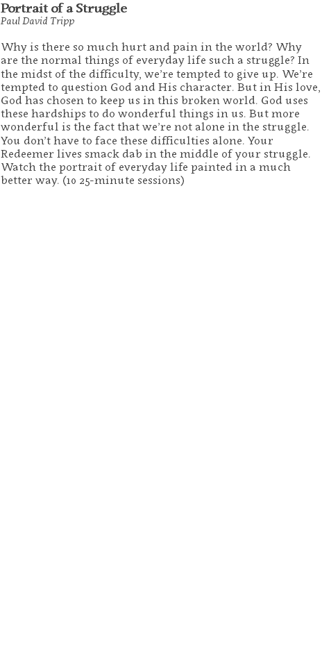 Portrait of a Struggle Paul David Tripp Why is there so much hurt and pain in the world? Why are the normal things of everyday life such a struggle? In the midst of the difficulty, we’re tempted to give up. We’re tempted to question God and His character. But in His love, God has chosen to keep us in this broken world. God uses these hardships to do wonderful things in us. But more wonderful is the fact that we’re not alone in the struggle. You don’t have to face these difficulties alone. Your Redeemer lives smack dab in the middle of your struggle. Watch the portrait of everyday life painted in a much better way. (10 25-minute sessions) 