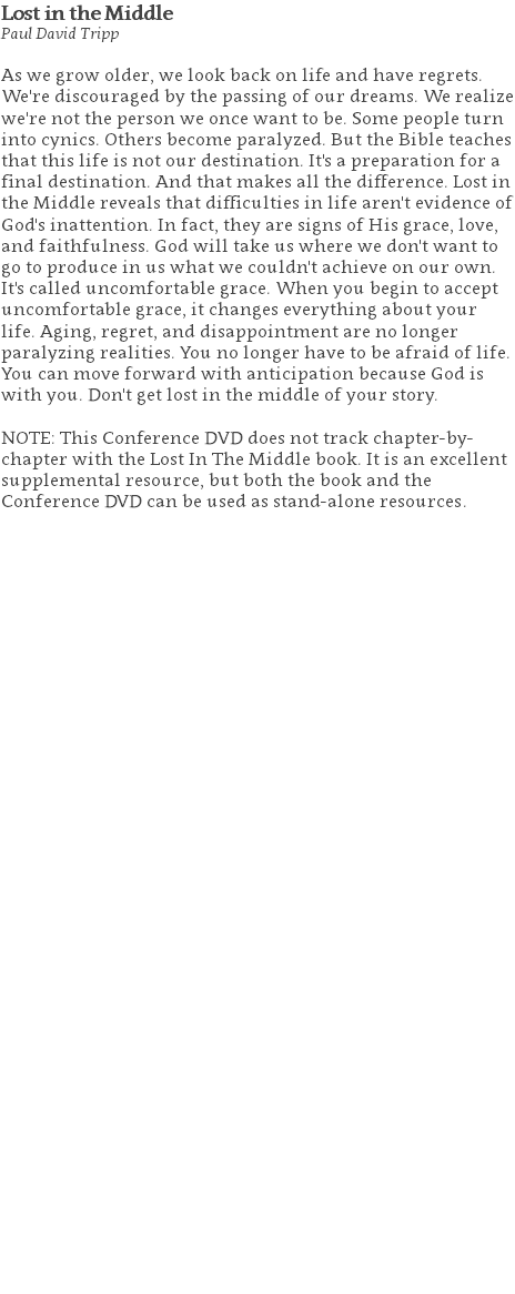 Lost in the Middle Paul David Tripp As we grow older, we look back on life and have regrets. We're discouraged by the passing of our dreams. We realize we're not the person we once want to be. Some people turn into cynics. Others become paralyzed. But the Bible teaches that this life is not our destination. It's a preparation for a final destination. And that makes all the difference. Lost in the Middle reveals that difficulties in life aren't evidence of God's inattention. In fact, they are signs of His grace, love, and faithfulness. God will take us where we don't want to go to produce in us what we couldn't achieve on our own. It's called uncomfortable grace. When you begin to accept uncomfortable grace, it changes everything about your life. Aging, regret, and disappointment are no longer paralyzing realities. You no longer have to be afraid of life. You can move forward with anticipation because God is with you. Don't get lost in the middle of your story. NOTE: This Conference DVD does not track chapter-by-chapter with the Lost In The Middle book. It is an excellent supplemental resource, but both the book and the Conference DVD can be used as stand-alone resources. 