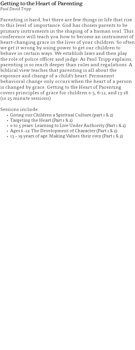Getting to the Heart of Parenting Paul David Tripp Parenting is hard, but there are few things in life that rise to this level of importance. God has chosen parents to be primary instruments in the shaping of a human soul. This conference will teach you how to become an instrument of heart-changing grace in the lives of your children. So often we get it wrong by using power to get our children to behave in certain ways. We establish laws and then play the role of police officer and judge. As Paul Tripp explains, parenting is so much deeper than rules and regulations. A biblical view teaches that parenting is all about the exposure and change of a child's heart. Permanent behavioral change only occurs when the heart of a person is changed by grace. Getting to the Heart of Parenting covers principles of grace for children 0-5, 6-12, and 13-18. (10 25 minute sessions) Sessions include: Giving our Children a Spiritual Culture (part 1 & 2) Targeting the Heart (Part 1 & 2) 0 to 5 years: Learning to Live Under Authority (Part 1 & 2) Ages 6 -12: The Development of Character (Part 1 & 2) 13 – 19 years of age: Making Values their own (Part 1 & 2) 