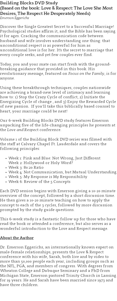 Building Blocks DVD Study (Based on the book: Love & Respect: The Love She Most Desires, The Respect He Desperately Needs) Emerson Eggerichs Discover the Single Greatest Secret to a Successful Marriage! Psychological studies affirm it, and the Bible has been saying it for ages. Cracking the communication code between husband and wife involves understanding one thing: that unconditional respect is as powerful for him as unconditional love is for her. It's the secret to marriage that every couple seeks, and yet few couples ever find. Today, you and your mate can start fresh with the ground-breaking guidance that provided in this book. His revolutionary message, featured on Focus on the Family, is for anyone. Using these breakthrough techniques, couples nationwide are achieving a brand-new level of intimacy and learning how to: 1) Stop the Crazy Cycle of conflict, 2) Initiate the Energizing Cycle of change , and 3) Enjoy the Rewarded Cycle of new passion. If you'll take this biblically based counsel to heart, your marriage could be next! Our 6-week Building Blocks DVD study features Emerson unpacking five of the life-changing principles he presents at the Love and Respect conference. Volume 1 of the Building Block DVD series was filmed with the staff at Calvary Chapel Ft. Lauderdale and covers the following principles: Week 1: Pink and Blue: Not Wrong, Just Different  Week 2: Hollywood or Holy Word? Week 3: 80:20 Ratio Week 4: Not Communication, but Mutual Understanding Week 5: My Response is My Responsibility Week 6: Review of the 5 Concepts   Each DVD session begins with Emerson giving a 10-20 minute overview of the concept, followed by a short discussion time. He then gives a 10-20 minute teaching on how to apply the concept to each of the 3 cycles, followed by more discussion prompted by the study guide questions.  This 6-week study is a fantastic follow up for those who have read the book or attended a conference, but also serves as a wonderful introduction to the Love and Respect message. About the Author Dr. Emerson Eggerichs, an internationally known expert on male-female relationships, presents the Love & Respect conference with his wife, Sarah, both live and by video to more than 50,000 people each year, including groups such as the NFL, PGA, and members of congress. With degrees from Wheaton College and Dubuque Seminary and a PhD from Michigan State, Emerson pastored Trinity Church in Lansing for 19 years. He and Sarah have been married since 1973 and have three children. 