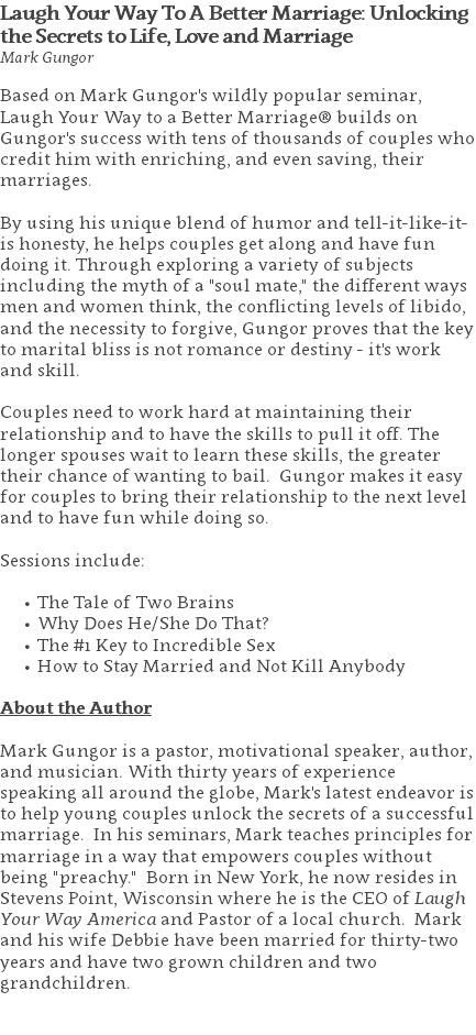 Laugh Your Way To A Better Marriage: Unlocking the Secrets to Life, Love and Marriage Mark Gungor Based on Mark Gungor's wildly popular seminar, Laugh Your Way to a Better Marriage® builds on Gungor's success with tens of thousands of couples who credit him with enriching, and even saving, their marriages. By using his unique blend of humor and tell-it-like-it-is honesty, he helps couples get along and have fun doing it. Through exploring a variety of subjects including the myth of a "soul mate," the different ways men and women think, the conflicting levels of libido, and the necessity to forgive, Gungor proves that the key to marital bliss is not romance or destiny - it's work and skill. Couples need to work hard at maintaining their relationship and to have the skills to pull it off. The longer spouses wait to learn these skills, the greater their chance of wanting to bail. Gungor makes it easy for couples to bring their relationship to the next level and to have fun while doing so. Sessions include: The Tale of Two Brains Why Does He/She Do That? The #1 Key to Incredible Sex How to Stay Married and Not Kill Anybody About the Author Mark Gungor is a pastor, motivational speaker, author, and musician. With thirty years of experience speaking all around the globe, Mark's latest endeavor is to help young couples unlock the secrets of a successful marriage. In his seminars, Mark teaches principles for marriage in a way that empowers couples without being "preachy." Born in New York, he now resides in Stevens Point, Wisconsin where he is the CEO of Laugh Your Way America and Pastor of a local church. Mark and his wife Debbie have been married for thirty-two years and have two grown children and two grandchildren. 