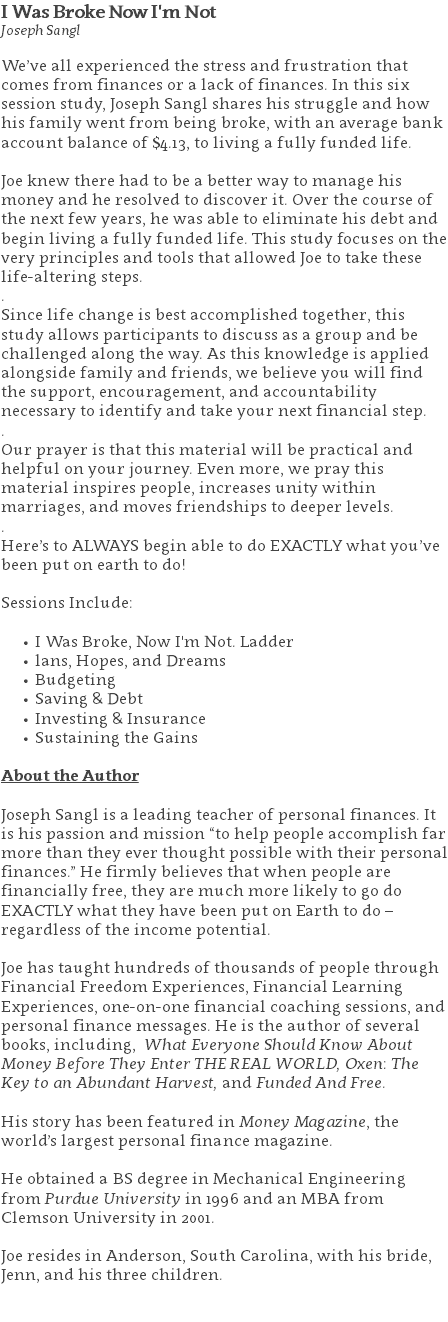 I Was Broke Now I'm Not Joseph Sangl We’ve all experienced the stress and frustration that comes from finances or a lack of finances. In this six session study, Joseph Sangl shares his struggle and how his family went from being broke, with an average bank account balance of $4.13, to living a fully funded life. Joe knew there had to be a better way to manage his money and he resolved to discover it. Over the course of the next few years, he was able to eliminate his debt and begin living a fully funded life. This study focuses on the very principles and tools that allowed Joe to take these life-altering steps. . Since life change is best accomplished together, this study allows participants to discuss as a group and be challenged along the way. As this knowledge is applied alongside family and friends, we believe you will find the support, encouragement, and accountability necessary to identify and take your next financial step. . Our prayer is that this material will be practical and helpful on your journey. Even more, we pray this material inspires people, increases unity within marriages, and moves friendships to deeper levels. . Here’s to ALWAYS begin able to do EXACTLY what you’ve been put on earth to do! Sessions Include: I Was Broke, Now I'm Not. Ladder lans, Hopes, and Dreams Budgeting Saving & Debt Investing & Insurance Sustaining the Gains About the Author Joseph Sangl is a leading teacher of personal finances. It is his passion and mission “to help people accomplish far more than they ever thought possible with their personal finances.” He firmly believes that when people are financially free, they are much more likely to go do EXACTLY what they have been put on Earth to do – regardless of the income potential. Joe has taught hundreds of thousands of people through Financial Freedom Experiences, Financial Learning Experiences, one-on-one financial coaching sessions, and personal finance messages. He is the author of several books, including, What Everyone Should Know About Money Before They Enter THE REAL WORLD, Oxen: The Key to an Abundant Harvest, and Funded And Free. His story has been featured in Money Magazine, the world’s largest personal finance magazine. He obtained a BS degree in Mechanical Engineering from Purdue University in 1996 and an MBA from Clemson University in 2001. Joe resides in Anderson, South Carolina, with his bride, Jenn, and his three children. 