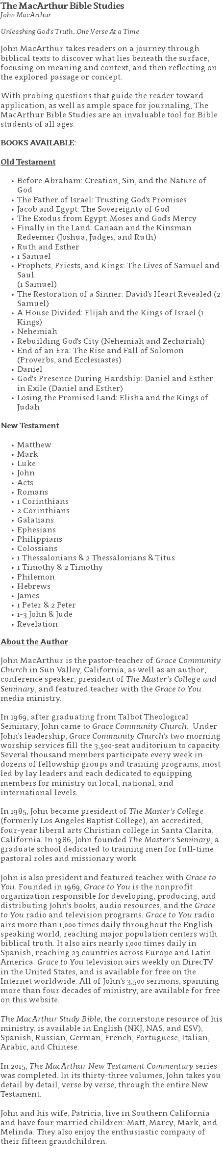 The MacArthur Bible Studies John MacArthur  Unleashing God's Truth...One Verse At a Time. John MacArthur takes readers on a journey through biblical texts to discover what lies beneath the surface, focusing on meaning and context, and then reflecting on the explored passage or concept. With probing questions that guide the reader toward application, as well as ample space for journaling, The MacArthur Bible Studies are an invaluable tool for Bible students of all ages. BOOKS AVAILABLE: Old Testament Before Abraham: Creation, Sin, and the Nature of God The Father of Israel: Trusting God's Promises Jacob and Egypt: The Sovereignty of God The Exodus from Egypt: Moses and God's Mercy Finally in the Land: Canaan and the Kinsman Redeemer (Joshua, Judges, and Ruth) Ruth and Esther 1 Samuel Prophets, Priests, and Kings: The Lives of Samuel and Saul  (1 Samuel) The Restoration of a Sinner: David's Heart Revealed (2 Samuel) A House Divided: Elijah and the Kings of Israel (1 Kings) Nehemiah Rebuilding God's City (Nehemiah and Zechariah) End of an Era: The Rise and Fall of Solomon (Proverbs, and Ecclesiastes) Daniel God's Presence During Hardship: Daniel and Esther in Exile (Daniel and Esther) Losing the Promised Land: Elisha and the Kings of Judah New Testament Matthew Mark Luke John Acts Romans 1 Corinthians 2 Corinthians Galatians Ephesians Philippians Colossians 1 Thessalonians & 2 Thessalonians & Titus 1 Timothy & 2 Timothy Philemon Hebrews James 1 Peter & 2 Peter 1-3 John & Jude Revelation About the Author John MacArthur is the pastor-teacher of Grace Community Church in Sun Valley, California, as well as an author, conference speaker, president of The Master’s College and Seminary, and featured teacher with the Grace to You media ministry. In 1969, after graduating from Talbot Theological Seminary, John came to Grace Community Church. Under John’s leadership, Grace Community Church's two morning worship services fill the 3,500-seat auditorium to capacity. Several thousand members participate every week in dozens of fellowship groups and training programs, most led by lay leaders and each dedicated to equipping members for ministry on local, national, and international levels. In 1985, John became president of The Master's College (formerly Los Angeles Baptist College), an accredited, four-year liberal arts Christian college in Santa Clarita, California. In 1986, John founded The Master's Seminary, a graduate school dedicated to training men for full-time pastoral roles and missionary work. John is also president and featured teacher with Grace to You. Founded in 1969, Grace to You is the nonprofit organization responsible for developing, producing, and distributing John’s books, audio resources, and the Grace to You radio and television programs. Grace to You radio airs more than 1,000 times daily throughout the English-speaking world, reaching major population centers with biblical truth. It also airs nearly 1,000 times daily in Spanish, reaching 23 countries across Europe and Latin America. Grace to You television airs weekly on DirecTV in the United States, and is available for free on the Internet worldwide. All of John’s 3,500 sermons, spanning more than four decades of ministry, are available for free on this website. The MacArthur Study Bible, the cornerstone resource of his ministry, is available in English (NKJ, NAS, and ESV), Spanish, Russian, German, French, Portuguese, Italian, Arabic, and Chinese. In 2015, The MacArthur New Testament Commentary series was completed. In its thirty-three volumes, John takes you detail by detail, verse by verse, through the entire New Testament. John and his wife, Patricia, live in Southern California and have four married children: Matt, Marcy, Mark, and Melinda. They also enjoy the enthusiastic company of their fifteen grandchildren. 