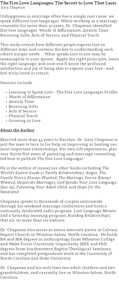 The Five Love Languages: The Secret to Love That Lasts Gary Chapman Unhappiness in marriage often has a simple root cause: we speak different love languages. While working as a marriage counselor for more than 30 years, Dr. Chapman identified five love languages: Words of Affirmation, Quality Time, Receiving Gifts, Acts of Service, and Physical Touch.  This study reveals how different people express love in different ways and contains the key to understanding each other's unique needs. What speaks love to you may be meaningless to your spouse. Apply the right principles, learn the right language, and soon you'll know the profound satisfaction and joy of being able to express your love - and feel truly loved in return. Sessions include: Learning to Speak Love - The Five Love Languages Profile Words of Affirmation Quality Time Receiving Gifts Acts of Service Physical Touch Growing in Love About the Author Married more than 45 years to Karolyn, Dr. Gary Chapman is just the man to turn to for help on improving or healing our most important relationships. His own life experiences, plus over thirty-five years of pastoring and marriage counseling, led him to publish The Five Love Languages. He is the author of numerous other books including The World's Easiest Guide to Family Relationships, Anger, The Family You've Always Wanted, The Marriage You've Always Wanted, Desperate Marriages, God Speaks Your Love Language (Jan 09), Parenting Your Adult Child, and Hope for the Separated. Chapman speaks to thousands of couples nationwide through his weekend marriage conferences and hosts a nationally syndicated radio program, Love Language Minute, and a Saturday morning program, Building Relationships, that air on more than 100 stations.   Dr. Chapman also serves as senior associate pastor at Calvary Baptist Church in Winston-Salem, North Carolina. He holds BA and MA degrees in anthropology from Wheaton College and Wake Forest University, respectively, MRE and PhD degrees from Southwestern Baptist Theological Seminary, and has completed postgraduate work at the University of North Carolina and Duke University. Dr. Chapman and his wife have two adult children and two grandchildren, and currently live in Winston-Salem, North Carolina. 