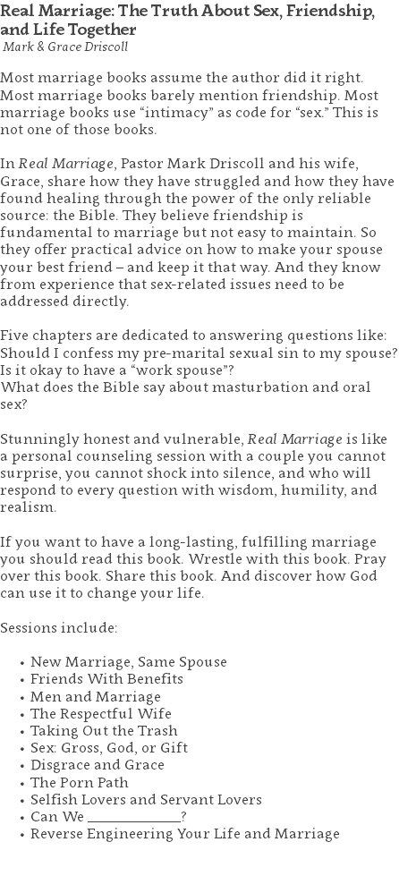 Real Marriage: The Truth About Sex, Friendship, and Life Together Mark & Grace Driscoll Most marriage books assume the author did it right. Most marriage books barely mention friendship. Most marriage books use “intimacy” as code for “sex.” This is not one of those books. In Real Marriage, Pastor Mark Driscoll and his wife, Grace, share how they have struggled and how they have found healing through the power of the only reliable source: the Bible. They believe friendship is fundamental to marriage but not easy to maintain. So they offer practical advice on how to make your spouse your best friend – and keep it that way. And they know from experience that sex-related issues need to be addressed directly. Five chapters are dedicated to answering questions like: Should I confess my pre-marital sexual sin to my spouse? Is it okay to have a “work spouse”? What does the Bible say about masturbation and oral sex? Stunningly honest and vulnerable, Real Marriage is like a personal counseling session with a couple you cannot surprise, you cannot shock into silence, and who will respond to every question with wisdom, humility, and realism. If you want to have a long-lasting, fulfilling marriage you should read this book. Wrestle with this book. Pray over this book. Share this book. And discover how God can use it to change your life. Sessions include: New Marriage, Same Spouse Friends With Benefits Men and Marriage The Respectful Wife Taking Out the Trash Sex: Gross, God, or Gift Disgrace and Grace The Porn Path Selfish Lovers and Servant Lovers Can We _____________? Reverse Engineering Your Life and Marriage 