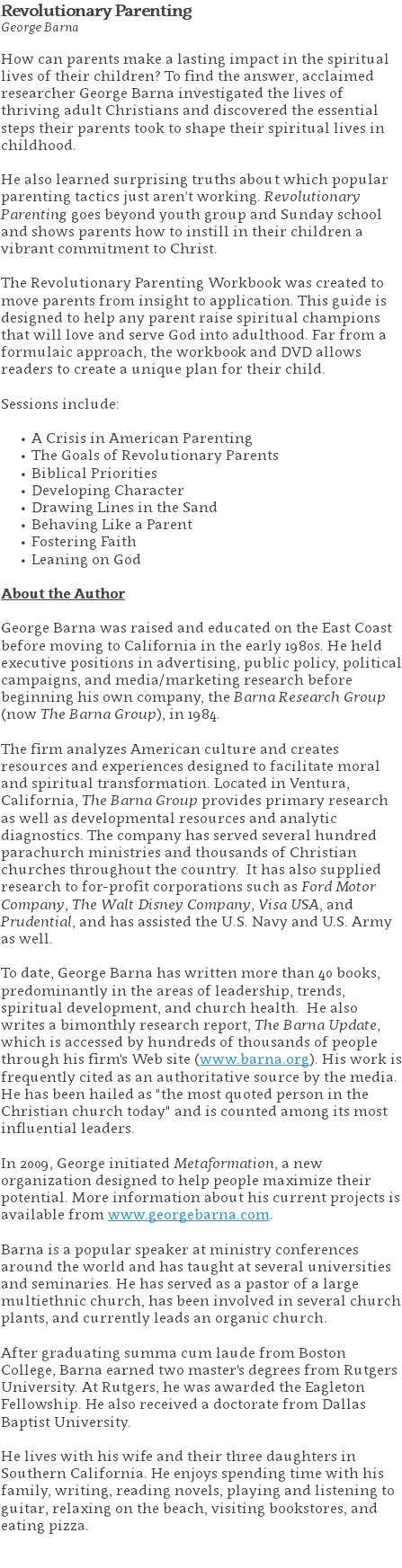 Revolutionary Parenting George Barna How can parents make a lasting impact in the spiritual lives of their children? To find the answer, acclaimed researcher George Barna investigated the lives of thriving adult Christians and discovered the essential steps their parents took to shape their spiritual lives in childhood.   He also learned surprising truths about which popular parenting tactics just aren’t working. Revolutionary Parenting goes beyond youth group and Sunday school and shows parents how to instill in their children a vibrant commitment to Christ. The Revolutionary Parenting Workbook was created to move parents from insight to application. This guide is designed to help any parent raise spiritual champions that will love and serve God into adulthood. Far from a formulaic approach, the workbook and DVD allows readers to create a unique plan for their child. Sessions include: A Crisis in American Parenting The Goals of Revolutionary Parents Biblical Priorities Developing Character Drawing Lines in the Sand Behaving Like a Parent Fostering Faith Leaning on God About the Author George Barna was raised and educated on the East Coast before moving to California in the early 1980s. He held executive positions in advertising, public policy, political campaigns, and media/marketing research before beginning his own company, the Barna Research Group (now The Barna Group), in 1984. The firm analyzes American culture and creates resources and experiences designed to facilitate moral and spiritual transformation. Located in Ventura, California, The Barna Group provides primary research as well as developmental resources and analytic diagnostics. The company has served several hundred parachurch ministries and thousands of Christian churches throughout the country. It has also supplied research to for-profit corporations such as Ford Motor Company, The Walt Disney Company, Visa USA, and Prudential, and has assisted the U.S. Navy and U.S. Army as well. To date, George Barna has written more than 40 books, predominantly in the areas of leadership, trends, spiritual development, and church health. He also writes a bimonthly research report, The Barna Update, which is accessed by hundreds of thousands of people through his firm's Web site (www.barna.org). His work is frequently cited as an authoritative source by the media. He has been hailed as "the most quoted person in the Christian church today" and is counted among its most influential leaders.   In 2009, George initiated Metaformation, a new organization designed to help people maximize their potential. More information about his current projects is available from www.georgebarna.com. Barna is a popular speaker at ministry conferences around the world and has taught at several universities and seminaries. He has served as a pastor of a large multiethnic church, has been involved in several church plants, and currently leads an organic church.  After graduating summa cum laude from Boston College, Barna earned two master's degrees from Rutgers University. At Rutgers, he was awarded the Eagleton Fellowship. He also received a doctorate from Dallas Baptist University.   He lives with his wife and their three daughters in Southern California. He enjoys spending time with his family, writing, reading novels, playing and listening to guitar, relaxing on the beach, visiting bookstores, and eating pizza. 