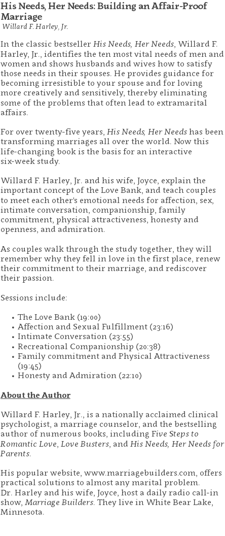 His Needs, Her Needs: Building an Affair-Proof Marriage Willard F. Harley, Jr. In the classic bestseller His Needs, Her Needs, Willard F. Harley, Jr., identifies the ten most vital needs of men and women and shows husbands and wives how to satisfy those needs in their spouses. He provides guidance for becoming irresistible to your spouse and for loving more creatively and sensitively, thereby eliminating some of the problems that often lead to extramarital affairs. For over twenty-five years, His Needs, Her Needs has been transforming marriages all over the world. Now this life-changing book is the basis for an interactive  six-week study. Willard F. Harley, Jr. and his wife, Joyce, explain the important concept of the Love Bank, and teach couples to meet each other's emotional needs for affection, sex, intimate conversation, companionship, family commitment, physical attractiveness, honesty and openness, and admiration.   As couples walk through the study together, they will remember why they fell in love in the first place, renew their commitment to their marriage, and rediscover their passion. Sessions include: The Love Bank (19:00) Affection and Sexual Fulfillment (23:16) Intimate Conversation (23:55) Recreational Companionship (20:38) Family commitment and Physical Attractiveness (19:45) Honesty and Admiration (22:10) About the Author Willard F. Harley, Jr., is a nationally acclaimed clinical psychologist, a marriage counselor, and the bestselling author of numerous books, including Five Steps to Romantic Love, Love Busters, and His Needs, Her Needs for Parents.  His popular website, www.marriagebuilders.com, offers practical solutions to almost any marital problem.  Dr. Harley and his wife, Joyce, host a daily radio call-in show, Marriage Builders. They live in White Bear Lake, Minnesota. 