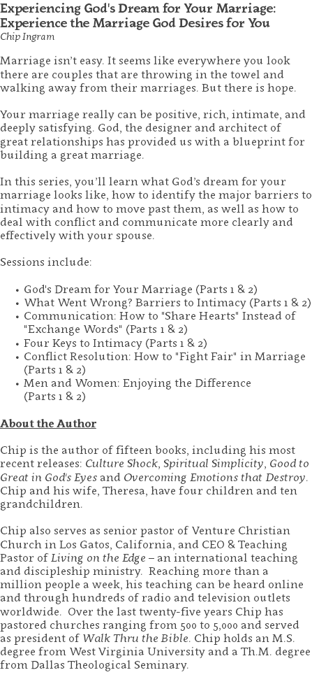 Experiencing God's Dream for Your Marriage: Experience the Marriage God Desires for You Chip Ingram Marriage isn’t easy. It seems like everywhere you look there are couples that are throwing in the towel and walking away from their marriages. But there is hope. Your marriage really can be positive, rich, intimate, and deeply satisfying. God, the designer and architect of great relationships has provided us with a blueprint for building a great marriage. In this series, you’ll learn what God’s dream for your marriage looks like, how to identify the major barriers to intimacy and how to move past them, as well as how to deal with conflict and communicate more clearly and effectively with your spouse. Sessions include: God's Dream for Your Marriage (Parts 1 & 2) What Went Wrong? Barriers to Intimacy (Parts 1 & 2) Communication: How to "Share Hearts" Instead of "Exchange Words" (Parts 1 & 2) Four Keys to Intimacy (Parts 1 & 2) Conflict Resolution: How to "Fight Fair" in Marriage (Parts 1 & 2) Men and Women: Enjoying the Difference  (Parts 1 & 2) About the Author Chip is the author of fifteen books, including his most recent releases: Culture Shock, Spiritual Simplicity, Good to Great in God's Eyes and Overcoming Emotions that Destroy. Chip and his wife, Theresa, have four children and ten grandchildren. Chip also serves as senior pastor of Venture Christian Church in Los Gatos, California, and CEO & Teaching Pastor of Living on the Edge – an international teaching and discipleship ministry. Reaching more than a million people a week, his teaching can be heard online and through hundreds of radio and television outlets worldwide. Over the last twenty-five years Chip has pastored churches ranging from 500 to 5,000 and served as president of Walk Thru the Bible. Chip holds an M.S. degree from West Virginia University and a Th.M. degree from Dallas Theological Seminary. 