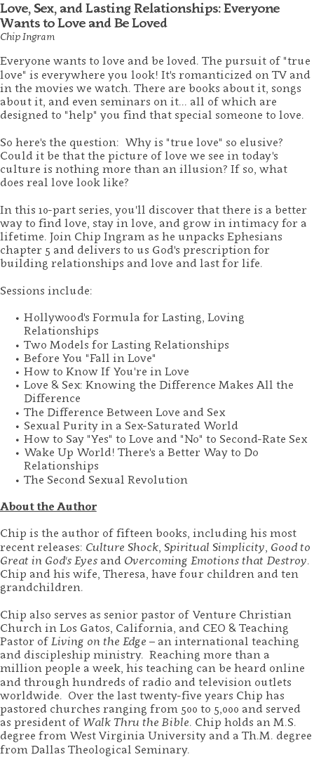 Love, Sex, and Lasting Relationships: Everyone Wants to Love and Be Loved Chip Ingram Everyone wants to love and be loved. The pursuit of "true love" is everywhere you look! It's romanticized on TV and in the movies we watch. There are books about it, songs about it, and even seminars on it... all of which are designed to "help" you find that special someone to love. So here's the question: Why is "true love" so elusive? Could it be that the picture of love we see in today's culture is nothing more than an illusion? If so, what does real love look like? In this 10-part series, you'll discover that there is a better way to find love, stay in love, and grow in intimacy for a lifetime. Join Chip Ingram as he unpacks Ephesians chapter 5 and delivers to us God's prescription for building relationships and love and last for life. Sessions include: Hollywood's Formula for Lasting, Loving Relationships Two Models for Lasting Relationships Before You "Fall in Love" How to Know If You're in Love Love & Sex: Knowing the Difference Makes All the Difference The Difference Between Love and Sex Sexual Purity in a Sex-Saturated World How to Say "Yes" to Love and "No" to Second-Rate Sex Wake Up World! There's a Better Way to Do Relationships The Second Sexual Revolution About the Author Chip is the author of fifteen books, including his most recent releases: Culture Shock, Spiritual Simplicity, Good to Great in God's Eyes and Overcoming Emotions that Destroy. Chip and his wife, Theresa, have four children and ten grandchildren. Chip also serves as senior pastor of Venture Christian Church in Los Gatos, California, and CEO & Teaching Pastor of Living on the Edge – an international teaching and discipleship ministry. Reaching more than a million people a week, his teaching can be heard online and through hundreds of radio and television outlets worldwide. Over the last twenty-five years Chip has pastored churches ranging from 500 to 5,000 and served as president of Walk Thru the Bible. Chip holds an M.S. degree from West Virginia University and a Th.M. degree from Dallas Theological Seminary. 