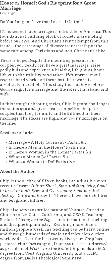 House or Home?: God's Blueprint for a Great Marriage Chip Ingram Do You Long for Love that Lasts a Lifetime?  It's no secret that marriage is in trouble in America. This foundational building block of society is crumbling before our eyes. And Christians aren't exempt from this trend... the percentage of divorce is increasing at the same rate among Christians and non-Christians alike.  There is hope. Despite the mounting pressure on couples, you really can have a great marriage, raise godly kids and experience a healthy, life-giving home-life with the stability to weather life's storms. It will require hard work and focus but the reward is absolutely incredible. This study thoroughly explores God's design for marriage and the roles of husband and wife.  In this straight-shooting series, Chip Ingram challenges the status quo and gives clear, compelling help for couples that long for unity and fulfillment in their marriage. The stakes are high, and your marriage is on the line.   Sessions include:  Marriage – A Holy Covenant - Parts 1 & 2 Is There a Man in the House? Parts 1 & 2 Is There a Woman in the Home? Parts 1 & 2 What’s a Man to Do? Parts 1 & 2 What’s a Woman to Do? Parts 1 & 2 About the Author Chip is the author of fifteen books, including his most recent releases: Culture Shock, Spiritual Simplicity, Good to Great in God's Eyes and Overcoming Emotions that Destroy. Chip and his wife, Theresa, have four children and ten grandchildren. Chip also serves as senior pastor of Venture Christian Church in Los Gatos, California, and CEO & Teaching Pastor of Living on the Edge – an international teaching and discipleship ministry. Reaching more than a million people a week, his teaching can be heard online and through hundreds of radio and television outlets worldwide. Over the last twenty-five years Chip has pastored churches ranging from 500 to 5,000 and served as president of Walk Thru the Bible. Chip holds an M.S. degree from West Virginia University and a Th.M. degree from Dallas Theological Seminary. 