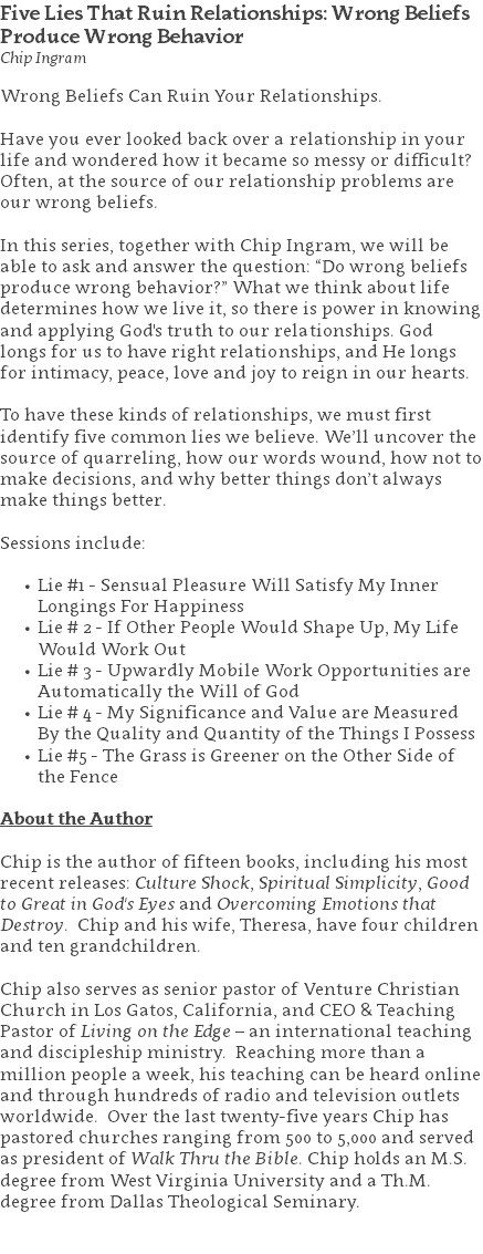 Five Lies That Ruin Relationships: Wrong Beliefs Produce Wrong Behavior Chip Ingram Wrong Beliefs Can Ruin Your Relationships. Have you ever looked back over a relationship in your life and wondered how it became so messy or difficult? Often, at the source of our relationship problems are our wrong beliefs. In this series, together with Chip Ingram, we will be able to ask and answer the question: “Do wrong beliefs produce wrong behavior?” What we think about life determines how we live it, so there is power in knowing and applying God's truth to our relationships. God longs for us to have right relationships, and He longs for intimacy, peace, love and joy to reign in our hearts. To have these kinds of relationships, we must first identify five common lies we believe. We’ll uncover the source of quarreling, how our words wound, how not to make decisions, and why better things don’t always make things better. Sessions include: Lie #1 - Sensual Pleasure Will Satisfy My Inner Longings For Happiness Lie # 2 - If Other People Would Shape Up, My Life Would Work Out Lie # 3 - Upwardly Mobile Work Opportunities are Automatically the Will of God Lie # 4 - My Significance and Value are Measured By the Quality and Quantity of the Things I Possess Lie #5 - The Grass is Greener on the Other Side of the Fence About the Author Chip is the author of fifteen books, including his most recent releases: Culture Shock, Spiritual Simplicity, Good to Great in God's Eyes and Overcoming Emotions that Destroy. Chip and his wife, Theresa, have four children and ten grandchildren. Chip also serves as senior pastor of Venture Christian Church in Los Gatos, California, and CEO & Teaching Pastor of Living on the Edge – an international teaching and discipleship ministry. Reaching more than a million people a week, his teaching can be heard online and through hundreds of radio and television outlets worldwide. Over the last twenty-five years Chip has pastored churches ranging from 500 to 5,000 and served as president of Walk Thru the Bible. Chip holds an M.S. degree from West Virginia University and a Th.M. degree from Dallas Theological Seminary. 