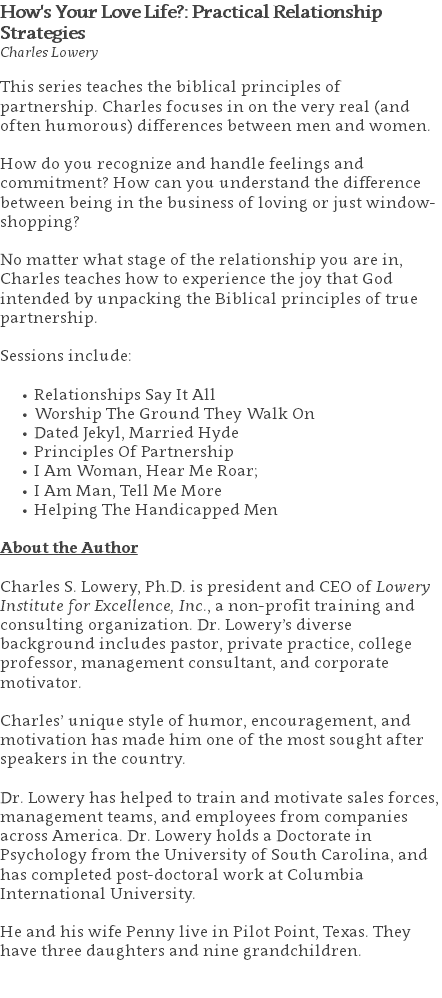 How's Your Love Life?: Practical Relationship Strategies Charles Lowery This series teaches the biblical principles of partnership. Charles focuses in on the very real (and often humorous) differences between men and women. How do you recognize and handle feelings and commitment? How can you understand the difference between being in the business of loving or just window-shopping? No matter what stage of the relationship you are in, Charles teaches how to experience the joy that God intended by unpacking the Biblical principles of true partnership. Sessions include: Relationships Say It All Worship The Ground They Walk On Dated Jekyl, Married Hyde Principles Of Partnership I Am Woman, Hear Me Roar; I Am Man, Tell Me More Helping The Handicapped Men About the Author Charles S. Lowery, Ph.D. is president and CEO of Lowery Institute for Excellence, Inc., a non-profit training and consulting organization. Dr. Lowery’s diverse background includes pastor, private practice, college professor, management consultant, and corporate motivator. Charles’ unique style of humor, encouragement, and motivation has made him one of the most sought after speakers in the country. Dr. Lowery has helped to train and motivate sales forces, management teams, and employees from companies across America. Dr. Lowery holds a Doctorate in Psychology from the University of South Carolina, and has completed post-doctoral work at Columbia International University.   He and his wife Penny live in Pilot Point, Texas. They have three daughters and nine grandchildren. 