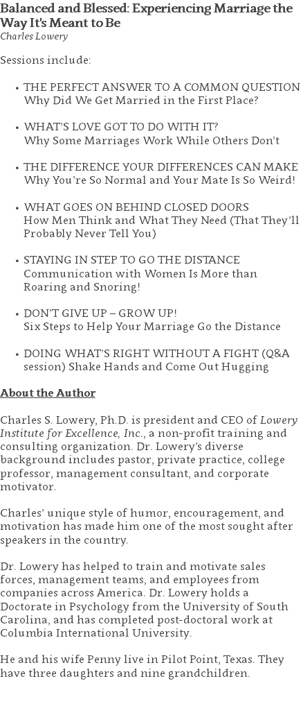 Balanced and Blessed: Experiencing Marriage the Way It's Meant to Be Charles Lowery Sessions include: THE PERFECT ANSWER TO A COMMON QUESTION Why Did We Get Married in the First Place?  WHAT’S LOVE GOT TO DO WITH IT?  Why Some Marriages Work While Others Don’t  THE DIFFERENCE YOUR DIFFERENCES CAN MAKE Why You’re So Normal and Your Mate Is So Weird!  WHAT GOES ON BEHIND CLOSED DOORS  How Men Think and What They Need (That They’ll Probably Never Tell You)  STAYING IN STEP TO GO THE DISTANCE  Communication with Women Is More than Roaring and Snoring!  DON’T GIVE UP – GROW UP!  Six Steps to Help Your Marriage Go the Distance  DOING WHAT’S RIGHT WITHOUT A FIGHT (Q&A session) Shake Hands and Come Out Hugging About the Author Charles S. Lowery, Ph.D. is president and CEO of Lowery Institute for Excellence, Inc., a non-profit training and consulting organization. Dr. Lowery’s diverse background includes pastor, private practice, college professor, management consultant, and corporate motivator. Charles’ unique style of humor, encouragement, and motivation has made him one of the most sought after speakers in the country. Dr. Lowery has helped to train and motivate sales forces, management teams, and employees from companies across America. Dr. Lowery holds a Doctorate in Psychology from the University of South Carolina, and has completed post-doctoral work at Columbia International University.   He and his wife Penny live in Pilot Point, Texas. They have three daughters and nine grandchildren. 