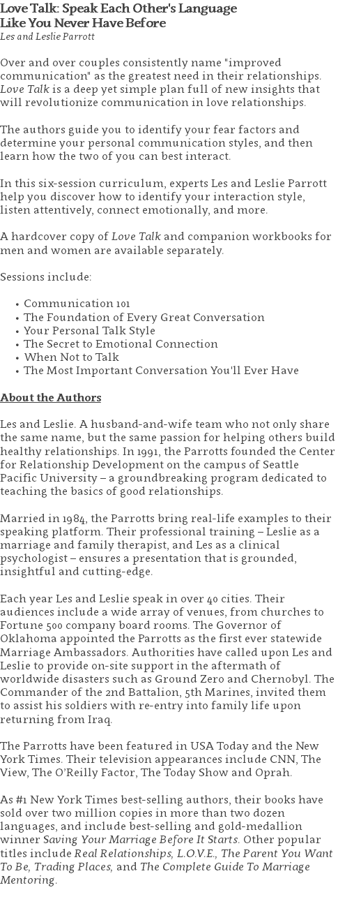 Love Talk: Speak Each Other's Language  Like You Never Have Before Les and Leslie Parrott Over and over couples consistently name "improved communication" as the greatest need in their relationships.  Love Talk is a deep yet simple plan full of new insights that will revolutionize communication in love relationships. The authors guide you to identify your fear factors and determine your personal communication styles, and then learn how the two of you can best interact. In this six-session curriculum, experts Les and Leslie Parrott help you discover how to identify your interaction style, listen attentively, connect emotionally, and more.   A hardcover copy of Love Talk and companion workbooks for men and women are available separately. Sessions include: Communication 101 The Foundation of Every Great Conversation Your Personal Talk Style The Secret to Emotional Connection When Not to Talk The Most Important Conversation You'll Ever Have About the Authors Les and Leslie. A husband-and-wife team who not only share the same name, but the same passion for helping others build healthy relationships. In 1991, the Parrotts founded the Center for Relationship Development on the campus of Seattle Pacific University – a groundbreaking program dedicated to teaching the basics of good relationships.  Married in 1984, the Parrotts bring real-life examples to their speaking platform. Their professional training – Leslie as a marriage and family therapist, and Les as a clinical psychologist – ensures a presentation that is grounded, insightful and cutting-edge.   Each year Les and Leslie speak in over 40 cities. Their audiences include a wide array of venues, from churches to Fortune 500 company board rooms. The Governor of Oklahoma appointed the Parrotts as the first ever statewide Marriage Ambassadors. Authorities have called upon Les and Leslie to provide on-site support in the aftermath of worldwide disasters such as Ground Zero and Chernobyl. The Commander of the 2nd Battalion, 5th Marines, invited them to assist his soldiers with re-entry into family life upon returning from Iraq.   The Parrotts have been featured in USA Today and the New York Times. Their television appearances include CNN, The View, The O’Reilly Factor, The Today Show and Oprah. As #1 New York Times best-selling authors, their books have sold over two million copies in more than two dozen languages, and include best-selling and gold-medallion winner Saving Your Marriage Before It Starts. Other popular titles include Real Relationships, L.O.V.E., The Parent You Want To Be, Trading Places, and The Complete Guide To Marriage Mentoring. 