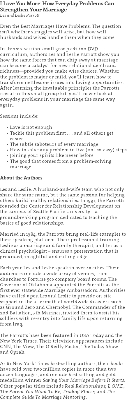 I Love You More: How Everyday Problems Can  Strengthen Your Marriage Les and Leslie Parrott Even the Best Marriages Have Problems. The question isn’t whether struggles will arise, but how will husbands and wives handle them when they come. In this six-session small group edition DVD curriculum, authors Les and Leslie Parrott show you how the same forces that can chip away at marriage can become a catalyst for new relational depth and richness—provided you make wise choices. Whether the problem is major or mild, you’ll learn how to transform nettlesome issues into loving opportunities. After learning the invaluable principles the Parrotts reveal in this small group kit, you’ll never look at everyday problems in your marriage the same way again. Sessions include: Love is not enough Tackle this problem first . . . and all others get easier The subtle saboteurs of every marriage How to solve any problem in five (not-so-easy) steps Joining your spirits like never before The good that comes from a problem-solving marriage About the Authors Les and Leslie. A husband-and-wife team who not only share the same name, but the same passion for helping others build healthy relationships. In 1991, the Parrotts founded the Center for Relationship Development on the campus of Seattle Pacific University – a groundbreaking program dedicated to teaching the basics of good relationships.  Married in 1984, the Parrotts bring real-life examples to their speaking platform. Their professional training – Leslie as a marriage and family therapist, and Les as a clinical psychologist – ensures a presentation that is grounded, insightful and cutting-edge.   Each year Les and Leslie speak in over 40 cities. Their audiences include a wide array of venues, from churches to Fortune 500 company board rooms. The Governor of Oklahoma appointed the Parrotts as the first ever statewide Marriage Ambassadors. Authorities have called upon Les and Leslie to provide on-site support in the aftermath of worldwide disasters such as Ground Zero and Chernobyl. The Commander of the 2nd Battalion, 5th Marines, invited them to assist his soldiers with re-entry into family life upon returning from Iraq.   The Parrotts have been featured in USA Today and the New York Times. Their television appearances include CNN, The View, The O’Reilly Factor, The Today Show and Oprah. As #1 New York Times best-selling authors, their books have sold over two million copies in more than two dozen languages, and include best-selling and gold-medallion winner Saving Your Marriage Before It Starts. Other popular titles include Real Relationships, L.O.V.E., The Parent You Want To Be, Trading Places, and The Complete Guide To Marriage Mentoring. 