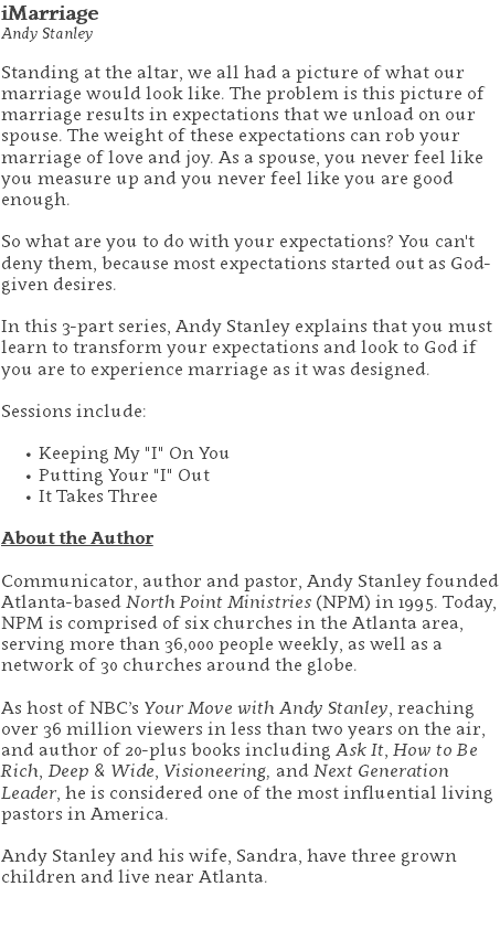 iMarriage Andy Stanley Standing at the altar, we all had a picture of what our marriage would look like. The problem is this picture of marriage results in expectations that we unload on our spouse. The weight of these expectations can rob your marriage of love and joy. As a spouse, you never feel like you measure up and you never feel like you are good enough.   So what are you to do with your expectations? You can't deny them, because most expectations started out as God-given desires. In this 3-part series, Andy Stanley explains that you must learn to transform your expectations and look to God if you are to experience marriage as it was designed. Sessions include: Keeping My "I" On You Putting Your "I" Out It Takes Three About the Author Communicator, author and pastor, Andy Stanley founded Atlanta-based North Point Ministries (NPM) in 1995. Today, NPM is comprised of six churches in the Atlanta area, serving more than 36,000 people weekly, as well as a network of 30 churches around the globe.   As host of NBC’s Your Move with Andy Stanley, reaching over 36 million viewers in less than two years on the air, and author of 20-plus books including Ask It, How to Be Rich, Deep & Wide, Visioneering, and Next Generation Leader, he is considered one of the most influential living pastors in America.   Andy Stanley and his wife, Sandra, have three grown children and live near Atlanta. 