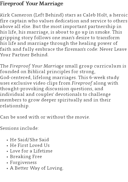 Fireproof Your Marriage Kirk Cameron (Left Behind) stars as Caleb Holt, a heroic fire captain who values dedication and service to others above all else. But the most important partnership in his life, his marriage, is about to go up in smoke. This gripping story follows one man's desire to transform his life and marriage through the healing power of faith and fully embrace the fireman's code: Never Leave Your Partner Behind. The Fireproof Your Marriage small group curriculum is founded on Biblical principles for strong,  God-centered, lifelong marriages. This 6-week study uses exclusive video clips from Fireproof along with thought-provoking discussion questions, and individual and couples' devotionals to challenge members to grow deeper spiritually and in their relationship.   Can be used with or without the movie. Sessions include: He Said/She Said He First Loved Us Love for a Lifetime Breaking Free Forgiveness A Better Way of Loving. 