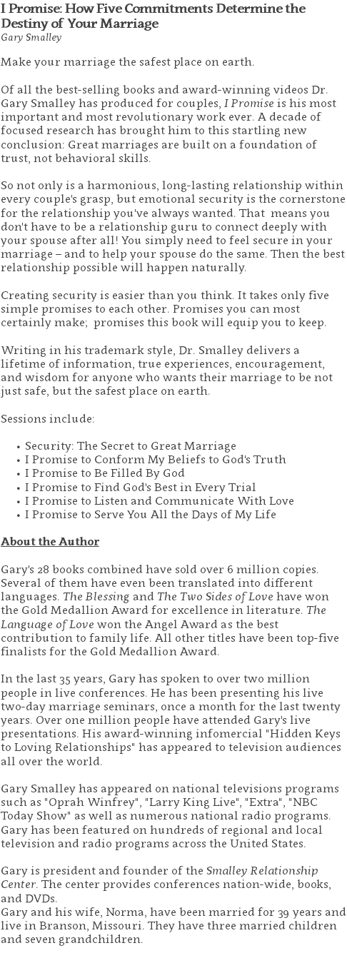I Promise: How Five Commitments Determine the  Destiny of Your Marriage Gary Smalley Make your marriage the safest place on earth. Of all the best-selling books and award-winning videos Dr. Gary Smalley has produced for couples, I Promise is his most important and most revolutionary work ever. A decade of focused research has brought him to this startling new conclusion: Great marriages are built on a foundation of trust, not behavioral skills. So not only is a harmonious, long-lasting relationship within every couple's grasp, but emotional security is the cornerstone for the relationship you've always wanted. That means you don't have to be a relationship guru to connect deeply with your spouse after all! You simply need to feel secure in your marriage – and to help your spouse do the same. Then the best relationship possible will happen naturally. Creating security is easier than you think. It takes only five simple promises to each other. Promises you can most certainly make; promises this book will equip you to keep. Writing in his trademark style, Dr. Smalley delivers a lifetime of information, true experiences, encouragement, and wisdom for anyone who wants their marriage to be not just safe, but the safest place on earth. Sessions include: Security: The Secret to Great Marriage I Promise to Conform My Beliefs to God's Truth I Promise to Be Filled By God I Promise to Find God's Best in Every Trial I Promise to Listen and Communicate With Love I Promise to Serve You All the Days of My Life About the Author Gary's 28 books combined have sold over 6 million copies. Several of them have even been translated into different languages. The Blessing and The Two Sides of Love have won the Gold Medallion Award for excellence in literature. The Language of Love won the Angel Award as the best contribution to family life. All other titles have been top-five finalists for the Gold Medallion Award. In the last 35 years, Gary has spoken to over two million people in live conferences. He has been presenting his live two-day marriage seminars, once a month for the last twenty years. Over one million people have attended Gary's live presentations. His award-winning infomercial "Hidden Keys to Loving Relationships" has appeared to television audiences all over the world. Gary Smalley has appeared on national televisions programs such as "Oprah Winfrey", "Larry King Live", "Extra", "NBC Today Show" as well as numerous national radio programs. Gary has been featured on hundreds of regional and local television and radio programs across the United States. Gary is president and founder of the Smalley Relationship Center. The center provides conferences nation-wide, books, and DVDs.  Gary and his wife, Norma, have been married for 39 years and live in Branson, Missouri. They have three married children and seven grandchildren. 