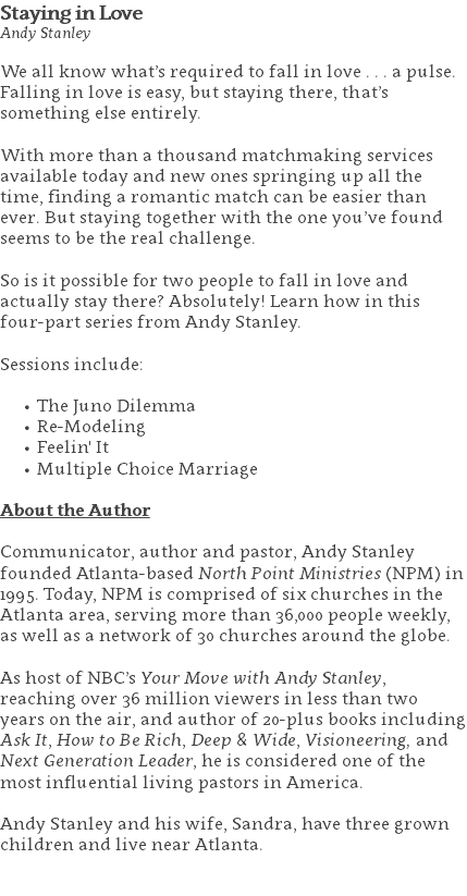 Staying in Love Andy Stanley We all know what’s required to fall in love . . . a pulse. Falling in love is easy, but staying there, that’s something else entirely.  With more than a thousand matchmaking services available today and new ones springing up all the time, finding a romantic match can be easier than ever. But staying together with the one you’ve found seems to be the real challenge. So is it possible for two people to fall in love and actually stay there? Absolutely! Learn how in this four-part series from Andy Stanley. Sessions include: The Juno Dilemma Re-Modeling Feelin' It Multiple Choice Marriage About the Author Communicator, author and pastor, Andy Stanley founded Atlanta-based North Point Ministries (NPM) in 1995. Today, NPM is comprised of six churches in the Atlanta area, serving more than 36,000 people weekly, as well as a network of 30 churches around the globe.   As host of NBC’s Your Move with Andy Stanley, reaching over 36 million viewers in less than two years on the air, and author of 20-plus books including Ask It, How to Be Rich, Deep & Wide, Visioneering, and Next Generation Leader, he is considered one of the most influential living pastors in America.   Andy Stanley and his wife, Sandra, have three grown children and live near Atlanta. 