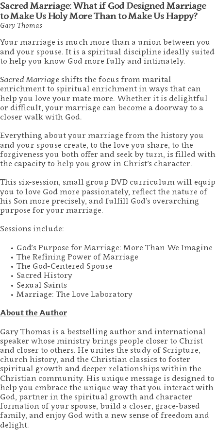 Sacred Marriage: What if God Designed Marriage to Make Us Holy More Than to Make Us Happy? Gary Thomas Your marriage is much more than a union between you and your spouse. It is a spiritual discipline ideally suited to help you know God more fully and intimately.   Sacred Marriage shifts the focus from marital enrichment to spiritual enrichment in ways that can help you love your mate more. Whether it is delightful or difficult, your marriage can become a doorway to a closer walk with God. Everything about your marriage from the history you and your spouse create, to the love you share, to the forgiveness you both offer and seek by turn, is filled with the capacity to help you grow in Christ’s character.   This six-session, small group DVD curriculum will equip you to love God more passionately, reflect the nature of his Son more precisely, and fulfill God’s overarching purpose for your marriage.   Sessions include: God’s Purpose for Marriage: More Than We Imagine The Refining Power of Marriage The God-Centered Spouse Sacred History Sexual Saints Marriage: The Love Laboratory About the Author Gary Thomas is a bestselling author and international speaker whose ministry brings people closer to Christ and closer to others. He unites the study of Scripture, church history, and the Christian classics to foster spiritual growth and deeper relationships within the Christian community. His unique message is designed to help you embrace the unique way that you interact with God, partner in the spiritual growth and character formation of your spouse, build a closer, grace-based family, and enjoy God with a new sense of freedom and delight. 