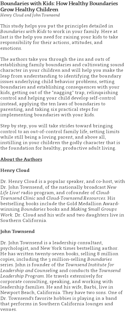 Boundaries with Kids: How Healthy Boundaries  Grow Healthy Children Henry Cloud and John Townsend This study helps you put the principles detailed in Boundaries with Kids to work in your family. Here at last is the help you need for raising your kids to take responsibility for their actions, attitudes, and emotions.   The authors take you through the ins and outs of establishing family boundaries and cultisvating sound character in your children and will help you make the leap from understanding to identifying the boundary issues underlying child behavior problems, setting boundaries and establishing consequences with your kids, getting out of the “nagging” trap, relinquishing control and helping your child develop self-control instead, applying the ten laws of boundaries to parenting, and taking six practical steps for implementing boundaries with your kids.  Step by step, you will take strides toward bringing control to an out-of-control family life, setting limits while still being a loving parent, and above all, instilling in your children the godly character that is the foundation for healthy, productive adult living. About the Authors Henry Cloud Dr. Henry Cloud is a popular speaker, and co-host, with Dr. John Townsend, of the nationally broadcast New Life Live! radio program, and cofounder of Cloud-Townsend Clinic and Cloud-Townsend Resources. His bestselling books include the Gold Medallion Award-winning Boundaries books and Making Small Groups Work. Dr. Cloud and his wife and two daughters live in Southern California. John Townsend Dr. John Townsend is a leadership consultant, psychologist, and New York times bestselling author. He has written twenty-seven books, selling 8 million copies, including the 3 million-selling Boundaries series. John is founder of the Townsend Institute for Leadership and Counseling and conducts the Townsend Leadership Program. He travels extensively for corporate consulting, speaking, and working with leadership families. He and his wife, Barbi, live in Newport Beach, California. They have two sons. One of Dr. Townsend's favorite hobbies is playing in a band that performs in Southern California lounges and venues. 