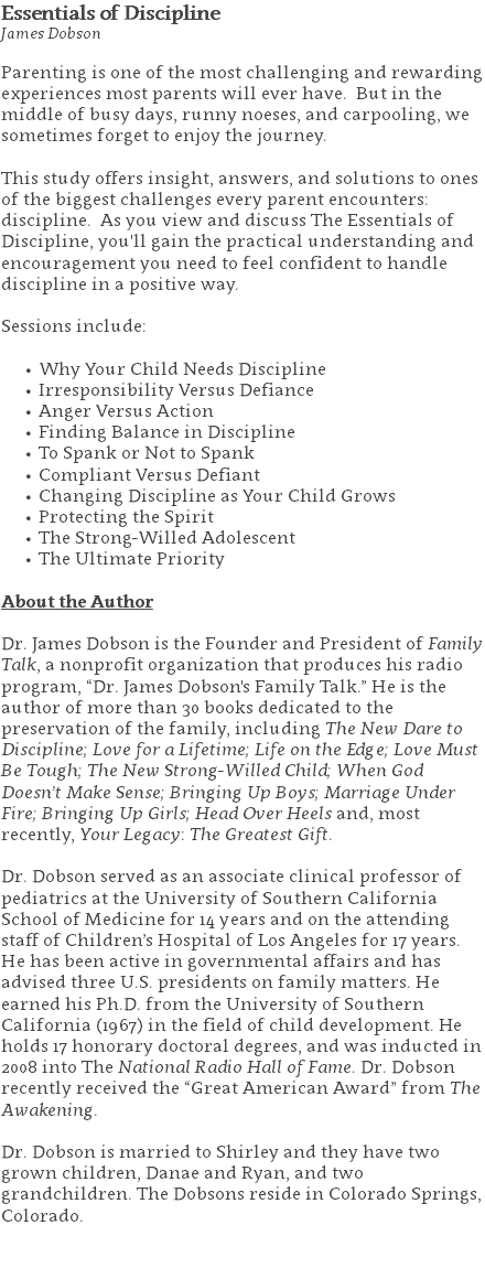 Essentials of Discipline James Dobson Parenting is one of the most challenging and rewarding experiences most parents will ever have. But in the middle of busy days, runny noeses, and carpooling, we sometimes forget to enjoy the journey. This study offers insight, answers, and solutions to ones of the biggest challenges every parent encounters: discipline. As you view and discuss The Essentials of Discipline, you'll gain the practical understanding and encouragement you need to feel confident to handle discipline in a positive way. Sessions include: Why Your Child Needs Discipline Irresponsibility Versus Defiance Anger Versus Action Finding Balance in Discipline To Spank or Not to Spank Compliant Versus Defiant Changing Discipline as Your Child Grows Protecting the Spirit The Strong-Willed Adolescent The Ultimate Priority About the Author Dr. James Dobson is the Founder and President of Family Talk, a nonprofit organization that produces his radio program, “Dr. James Dobson's Family Talk.” He is the author of more than 30 books dedicated to the preservation of the family, including The New Dare to Discipline; Love for a Lifetime; Life on the Edge; Love Must Be Tough; The New Strong-Willed Child; When God Doesn’t Make Sense; Bringing Up Boys; Marriage Under Fire; Bringing Up Girls; Head Over Heels and, most recently, Your Legacy: The Greatest Gift. Dr. Dobson served as an associate clinical professor of pediatrics at the University of Southern California School of Medicine for 14 years and on the attending staff of Children’s Hospital of Los Angeles for 17 years. He has been active in governmental affairs and has advised three U.S. presidents on family matters. He earned his Ph.D. from the University of Southern California (1967) in the field of child development. He holds 17 honorary doctoral degrees, and was inducted in 2008 into The National Radio Hall of Fame. Dr. Dobson recently received the “Great American Award” from The Awakening. Dr. Dobson is married to Shirley and they have two grown children, Danae and Ryan, and two grandchildren. The Dobsons reside in Colorado Springs, Colorado. 