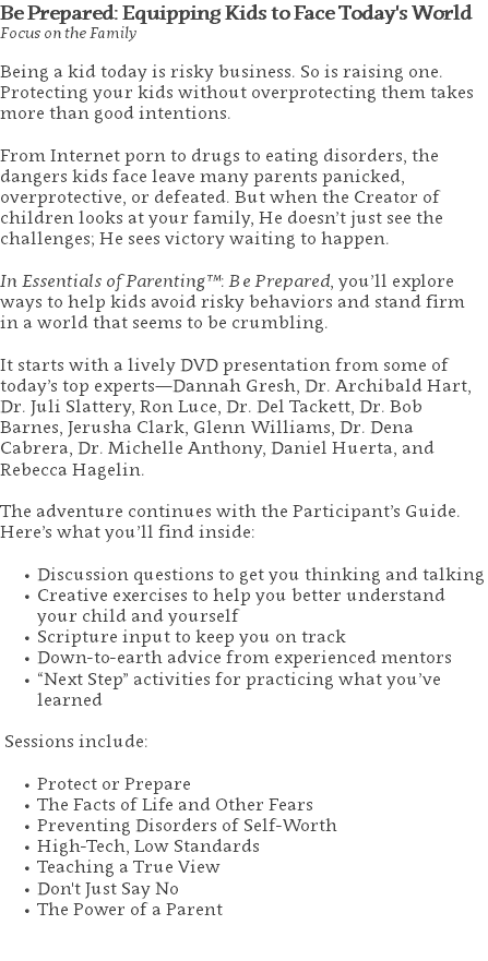 Be Prepared: Equipping Kids to Face Today's World Focus on the Family Being a kid today is risky business. So is raising one. Protecting your kids without overprotecting them takes more than good intentions. From Internet porn to drugs to eating disorders, the dangers kids face leave many parents panicked, overprotective, or defeated. But when the Creator of children looks at your family, He doesn’t just see the challenges; He sees victory waiting to happen. In Essentials of Parenting™: Be Prepared, you’ll explore ways to help kids avoid risky behaviors and stand firm in a world that seems to be crumbling.   It starts with a lively DVD presentation from some of today’s top experts―Dannah Gresh, Dr. Archibald Hart, Dr. Juli Slattery, Ron Luce, Dr. Del Tackett, Dr. Bob Barnes, Jerusha Clark, Glenn Williams, Dr. Dena Cabrera, Dr. Michelle Anthony, Daniel Huerta, and Rebecca Hagelin. The adventure continues with the Participant’s Guide. Here’s what you’ll find inside: Discussion questions to get you thinking and talking Creative exercises to help you better understand your child and yourself Scripture input to keep you on track Down-to-earth advice from experienced mentors “Next Step” activities for practicing what you’ve learned Sessions include: Protect or Prepare The Facts of Life and Other Fears Preventing Disorders of Self-Worth High-Tech, Low Standards Teaching a True View Don't Just Say No The Power of a Parent 