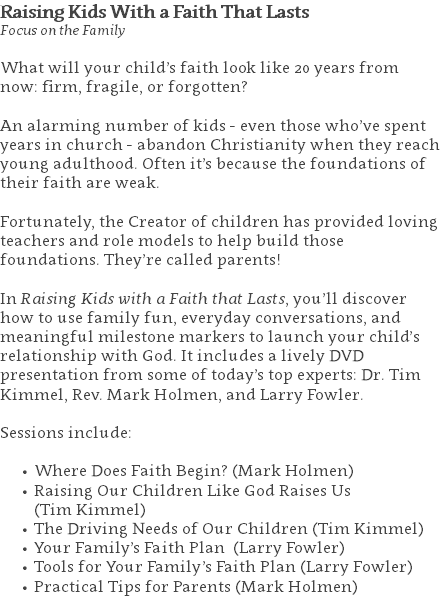 Raising Kids With a Faith That Lasts Focus on the Family What will your child’s faith look like 20 years from now: firm, fragile, or forgotten? An alarming number of kids - even those who’ve spent years in church - abandon Christianity when they reach young adulthood. Often it’s because the foundations of their faith are weak. Fortunately, the Creator of children has provided loving teachers and role models to help build those foundations. They’re called parents! In Raising Kids with a Faith that Lasts, you’ll discover how to use family fun, everyday conversations, and meaningful milestone markers to launch your child’s relationship with God. It includes a lively DVD presentation from some of today’s top experts: Dr. Tim Kimmel, Rev. Mark Holmen, and Larry Fowler. Sessions include: Where Does Faith Begin? (Mark Holmen) Raising Our Children Like God Raises Us  (Tim Kimmel) The Driving Needs of Our Children (Tim Kimmel) Your Family’s Faith Plan (Larry Fowler) Tools for Your Family’s Faith Plan (Larry Fowler) Practical Tips for Parents (Mark Holmen) 