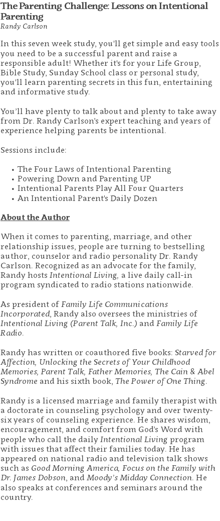 The Parenting Challenge: Lessons on Intentional Parenting Randy Carlson In this seven week study, you'll get simple and easy tools you need to be a successful parent and raise a responsible adult! Whether it's for your Life Group, Bible Study, Sunday School class or personal study, you'll learn parenting secrets in this fun, entertaining and informative study. You’ll have plenty to talk about and plenty to take away from Dr. Randy Carlson’s expert teaching and years of experience helping parents be intentional. Sessions include: The Four Laws of Intentional Parenting Powering Down and Parenting UP Intentional Parents Play All Four Quarters An Intentional Parent's Daily Dozen About the Author When it comes to parenting, marriage, and other relationship issues, people are turning to bestselling author, counselor and radio personality Dr. Randy Carlson. Recognized as an advocate for the family, Randy hosts Intentional Living, a live daily call-in program syndicated to radio stations nationwide. As president of Family Life Communications Incorporated, Randy also oversees the ministries of Intentional Living (Parent Talk, Inc.) and Family Life Radio. Randy has written or coauthored five books: Starved for Affection, Unlocking the Secrets of Your Childhood Memories, Parent Talk, Father Memories, The Cain & Abel Syndrome and his sixth book, The Power of One Thing. Randy is a licensed marriage and family therapist with a doctorate in counseling psychology and over twenty-six years of counseling experience. He shares wisdom, encouragement, and comfort from God’s Word with people who call the daily Intentional Living program with issues that affect their families today. He has appeared on national radio and television talk shows such as Good Morning America, Focus on the Family with Dr. James Dobson, and Moody’s Midday Connection. He also speaks at conferences and seminars around the country. 