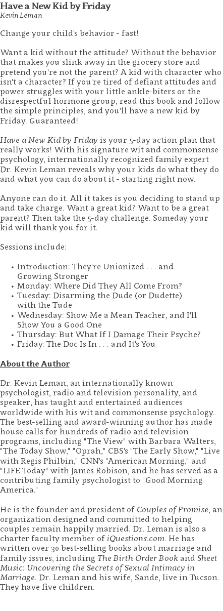 Have a New Kid by Friday Kevin Leman Change your child's behavior - fast!  Want a kid without the attitude? Without the behavior that makes you slink away in the grocery store and pretend you're not the parent? A kid with character who isn't a character? If you're tired of defiant attitudes and power struggles with your little ankle-biters or the disrespectful hormone group, read this book and follow the simple principles, and you'll have a new kid by Friday. Guaranteed!  Have a New Kid by Friday is your 5-day action plan that really works! With his signature wit and commonsense psychology, internationally recognized family expert Dr. Kevin Leman reveals why your kids do what they do and what you can do about it - starting right now. Anyone can do it. All it takes is you deciding to stand up and take charge. Want a great kid? Want to be a great parent? Then take the 5-day challenge. Someday your kid will thank you for it. Sessions include: Introduction: They're Unionized . . . and  Growing Stronger Monday: Where Did They All Come From? Tuesday: Disarming the Dude (or Dudette)  with the Tude Wednesday: Show Me a Mean Teacher, and I'll  Show You a Good One Thursday: But What If I Damage Their Psyche? Friday: The Doc Is In . . . and It's You About the Author Dr. Kevin Leman, an internationally known psychologist, radio and television personality, and speaker, has taught and entertained audiences worldwide with his wit and commonsense psychology. The best-selling and award-winning author has made house calls for hundreds of radio and television programs, including "The View" with Barbara Walters, "The Today Show," "Oprah," CBS's "The Early Show," "Live with Regis Philbin," CNN's "American Morning," and "LIFE Today" with James Robison, and he has served as a contributing family psychologist to "Good Morning America."   He is the founder and president of Couples of Promise, an organization designed and committed to helping couples remain happily married. Dr. Leman is also a charter faculty member of iQuestions.com. He has written over 30 best-selling books about marriage and family issues, including The Birth Order Book and Sheet Music: Uncovering the Secrets of Sexual Intimacy in Marriage. Dr. Leman and his wife, Sande, live in Tucson. They have five children. 