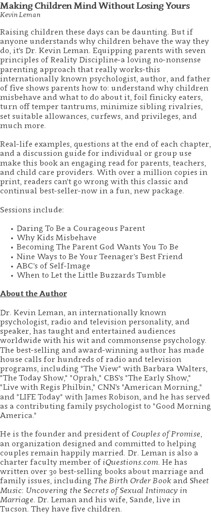 Making Children Mind Without Losing Yours Kevin Leman Raising children these days can be daunting. But if anyone understands why children behave the way they do, it's Dr. Kevin Leman. Equipping parents with seven principles of Reality Discipline-a loving no-nonsense parenting approach that really works-this internationally known psychologist, author, and father of five shows parents how to: understand why children misbehave and what to do about it, foil finicky eaters, turn off temper tantrums, minimize sibling rivalries, set suitable allowances, curfews, and privileges, and much more.   Real-life examples, questions at the end of each chapter, and a discussion guide for individual or group use make this book an engaging read for parents, teachers, and child care providers. With over a million copies in print, readers can't go wrong with this classic and continual best-seller-now in a fun, new package. Sessions include: Daring To Be a Courageous Parent Why Kids Misbehave Becoming The Parent God Wants You To Be Nine Ways to Be Your Teenager’s Best Friend ABC’s of Self-Image When to Let the Little Buzzards Tumble About the Author Dr. Kevin Leman, an internationally known psychologist, radio and television personality, and speaker, has taught and entertained audiences worldwide with his wit and commonsense psychology. The best-selling and award-winning author has made house calls for hundreds of radio and television programs, including "The View" with Barbara Walters, "The Today Show," "Oprah," CBS's "The Early Show," "Live with Regis Philbin," CNN's "American Morning," and "LIFE Today" with James Robison, and he has served as a contributing family psychologist to "Good Morning America."   He is the founder and president of Couples of Promise, an organization designed and committed to helping couples remain happily married. Dr. Leman is also a charter faculty member of iQuestions.com. He has written over 30 best-selling books about marriage and family issues, including The Birth Order Book and Sheet Music: Uncovering the Secrets of Sexual Intimacy in Marriage. Dr. Leman and his wife, Sande, live in Tucson. They have five children. 