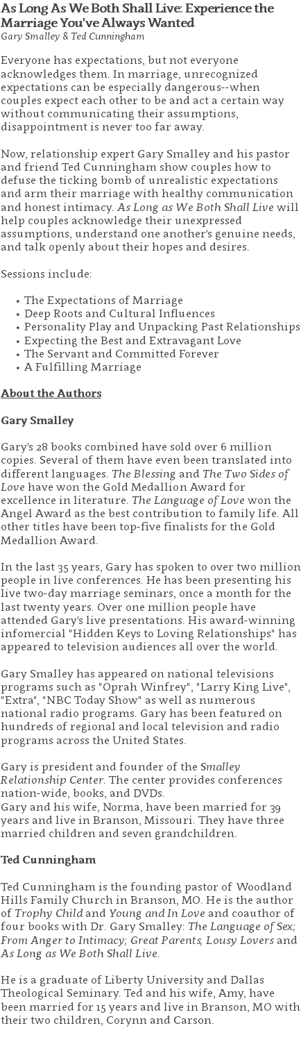 As Long As We Both Shall Live: Experience the Marriage You've Always Wanted Gary Smalley & Ted Cunningham Everyone has expectations, but not everyone acknowledges them. In marriage, unrecognized expectations can be especially dangerous--when couples expect each other to be and act a certain way without communicating their assumptions, disappointment is never too far away.   Now, relationship expert Gary Smalley and his pastor and friend Ted Cunningham show couples how to defuse the ticking bomb of unrealistic expectations and arm their marriage with healthy communication and honest intimacy. As Long as We Both Shall Live will help couples acknowledge their unexpressed assumptions, understand one another's genuine needs, and talk openly about their hopes and desires. Sessions include: The Expectations of Marriage Deep Roots and Cultural Influences Personality Play and Unpacking Past Relationships Expecting the Best and Extravagant Love The Servant and Committed Forever A Fulfilling Marriage About the Authors Gary Smalley Gary's 28 books combined have sold over 6 million copies. Several of them have even been translated into different languages. The Blessing and The Two Sides of Love have won the Gold Medallion Award for excellence in literature. The Language of Love won the Angel Award as the best contribution to family life. All other titles have been top-five finalists for the Gold Medallion Award. In the last 35 years, Gary has spoken to over two million people in live conferences. He has been presenting his live two-day marriage seminars, once a month for the last twenty years. Over one million people have attended Gary's live presentations. His award-winning infomercial "Hidden Keys to Loving Relationships" has appeared to television audiences all over the world. Gary Smalley has appeared on national televisions programs such as "Oprah Winfrey", "Larry King Live", "Extra", "NBC Today Show" as well as numerous national radio programs. Gary has been featured on hundreds of regional and local television and radio programs across the United States. Gary is president and founder of the Smalley Relationship Center. The center provides conferences nation-wide, books, and DVDs.  Gary and his wife, Norma, have been married for 39 years and live in Branson, Missouri. They have three married children and seven grandchildren. Ted Cunningham Ted Cunningham is the founding pastor of Woodland Hills Family Church in Branson, MO. He is the author of Trophy Child and Young and In Love and coauthor of four books with Dr. Gary Smalley: The Language of Sex; From Anger to Intimacy; Great Parents, Lousy Lovers and As Long as We Both Shall Live.   He is a graduate of Liberty University and Dallas Theological Seminary. Ted and his wife, Amy, have been married for 15 years and live in Branson, MO with their two children, Corynn and Carson. 