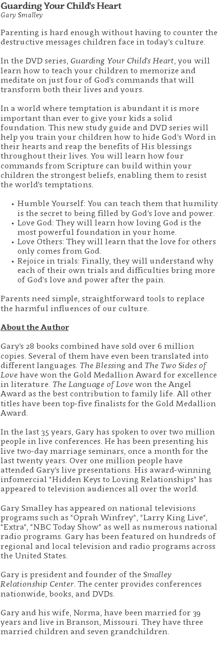 Guarding Your Child's Heart Gary Smalley Parenting is hard enough without having to counter the destructive messages children face in today’s culture.  In the DVD series, Guarding Your Child’s Heart, you will learn how to teach your children to memorize and meditate on just four of God’s commands that will transform both their lives and yours.  In a world where temptation is abundant it is more important than ever to give your kids a solid foundation. This new study guide and DVD series will help you train your children how to hide God’s Word in their hearts and reap the benefits of His blessings throughout their lives. You will learn how four commands from Scripture can build within your children the strongest beliefs, enabling them to resist the world’s temptations. Humble Yourself: You can teach them that humility is the secret to being filled by God’s love and power. Love God: They will learn how loving God is the most powerful foundation in your home. Love Others: They will learn that the love for others only comes from God. Rejoice in trials: Finally, they will understand why each of their own trials and difficulties bring more of God’s love and power after the pain.   Parents need simple, straightforward tools to replace the harmful influences of our culture. About the Author Gary's 28 books combined have sold over 6 million copies. Several of them have even been translated into different languages. The Blessing and The Two Sides of Love have won the Gold Medallion Award for excellence in literature. The Language of Love won the Angel Award as the best contribution to family life. All other titles have been top-five finalists for the Gold Medallion Award. In the last 35 years, Gary has spoken to over two million people in live conferences. He has been presenting his live two-day marriage seminars, once a month for the last twenty years. Over one million people have attended Gary's live presentations. His award-winning infomercial "Hidden Keys to Loving Relationships" has appeared to television audiences all over the world. Gary Smalley has appeared on national televisions programs such as "Oprah Winfrey", "Larry King Live", "Extra", "NBC Today Show" as well as numerous national radio programs. Gary has been featured on hundreds of regional and local television and radio programs across the United States. Gary is president and founder of the Smalley Relationship Center. The center provides conferences nationwide, books, and DVDs.  Gary and his wife, Norma, have been married for 39 years and live in Branson, Missouri. They have three married children and seven grandchildren. 