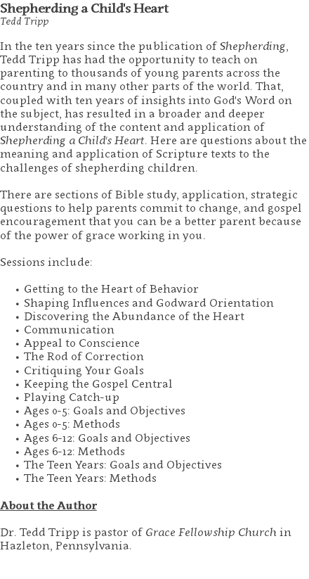 Shepherding a Child's Heart Tedd Tripp In the ten years since the publication of Shepherding, Tedd Tripp has had the opportunity to teach on parenting to thousands of young parents across the country and in many other parts of the world. That, coupled with ten years of insights into God's Word on the subject, has resulted in a broader and deeper understanding of the content and application of Shepherding a Child's Heart. Here are questions about the meaning and application of Scripture texts to the challenges of shepherding children. There are sections of Bible study, application, strategic questions to help parents commit to change, and gospel encouragement that you can be a better parent because of the power of grace working in you. Sessions include: Getting to the Heart of Behavior Shaping Influences and Godward Orientation Discovering the Abundance of the Heart Communication Appeal to Conscience The Rod of Correction Critiquing Your Goals Keeping the Gospel Central Playing Catch-up Ages 0-5: Goals and Objectives Ages 0-5: Methods Ages 6-12: Goals and Objectives Ages 6-12: Methods The Teen Years: Goals and Objectives The Teen Years: Methods About the Author Dr. Tedd Tripp is pastor of Grace Fellowship Church in Hazleton, Pennsylvania. 