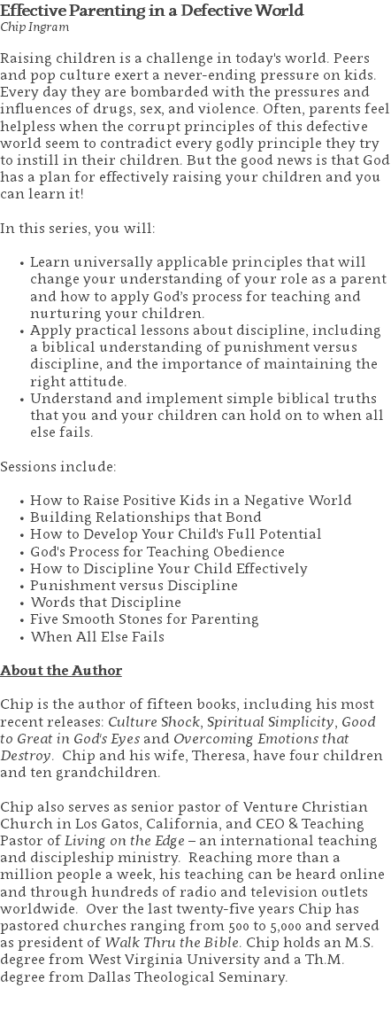Effective Parenting in a Defective World Chip Ingram Raising children is a challenge in today's world. Peers and pop culture exert a never-ending pressure on kids. Every day they are bombarded with the pressures and influences of drugs, sex, and violence. Often, parents feel helpless when the corrupt principles of this defective world seem to contradict every godly principle they try to instill in their children. But the good news is that God has a plan for effectively raising your children and you can learn it!  In this series, you will: Learn universally applicable principles that will change your understanding of your role as a parent and how to apply God’s process for teaching and nurturing your children. Apply practical lessons about discipline, including a biblical understanding of punishment versus discipline, and the importance of maintaining the right attitude. Understand and implement simple biblical truths that you and your children can hold on to when all else fails. Sessions include: How to Raise Positive Kids in a Negative World Building Relationships that Bond How to Develop Your Child's Full Potential God's Process for Teaching Obedience How to Discipline Your Child Effectively Punishment versus Discipline Words that Discipline Five Smooth Stones for Parenting When All Else Fails About the Author Chip is the author of fifteen books, including his most recent releases: Culture Shock, Spiritual Simplicity, Good to Great in God's Eyes and Overcoming Emotions that Destroy. Chip and his wife, Theresa, have four children and ten grandchildren. Chip also serves as senior pastor of Venture Christian Church in Los Gatos, California, and CEO & Teaching Pastor of Living on the Edge – an international teaching and discipleship ministry. Reaching more than a million people a week, his teaching can be heard online and through hundreds of radio and television outlets worldwide. Over the last twenty-five years Chip has pastored churches ranging from 500 to 5,000 and served as president of Walk Thru the Bible. Chip holds an M.S. degree from West Virginia University and a Th.M. degree from Dallas Theological Seminary. 