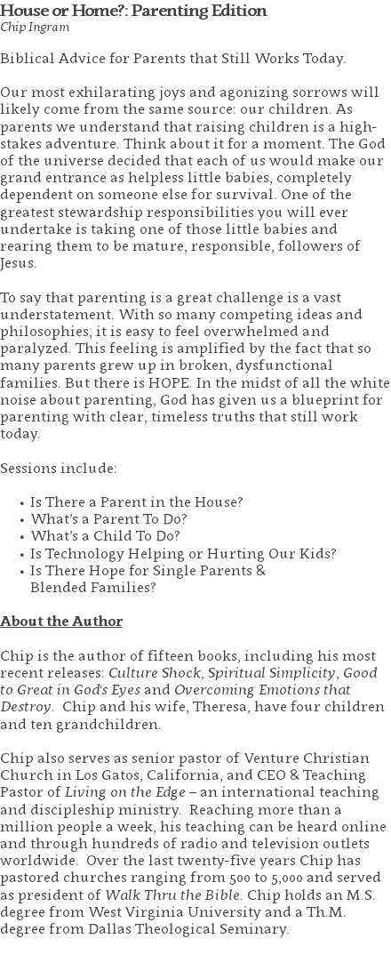 House or Home?: Parenting Edition Chip Ingram Biblical Advice for Parents that Still Works Today. Our most exhilarating joys and agonizing sorrows will likely come from the same source: our children. As parents we understand that raising children is a high-stakes adventure. Think about it for a moment. The God of the universe decided that each of us would make our grand entrance as helpless little babies, completely dependent on someone else for survival. One of the greatest stewardship responsibilities you will ever undertake is taking one of those little babies and rearing them to be mature, responsible, followers of Jesus. To say that parenting is a great challenge is a vast understatement. With so many competing ideas and philosophies, it is easy to feel overwhelmed and paralyzed. This feeling is amplified by the fact that so many parents grew up in broken, dysfunctional families. But there is HOPE. In the midst of all the white noise about parenting, God has given us a blueprint for parenting with clear, timeless truths that still work today. Sessions include: Is There a Parent in the House? What’s a Parent To Do? What’s a Child To Do? Is Technology Helping or Hurting Our Kids? Is There Hope for Single Parents &  Blended Families? About the Author Chip is the author of fifteen books, including his most recent releases: Culture Shock, Spiritual Simplicity, Good to Great in God's Eyes and Overcoming Emotions that Destroy. Chip and his wife, Theresa, have four children and ten grandchildren. Chip also serves as senior pastor of Venture Christian Church in Los Gatos, California, and CEO & Teaching Pastor of Living on the Edge – an international teaching and discipleship ministry. Reaching more than a million people a week, his teaching can be heard online and through hundreds of radio and television outlets worldwide. Over the last twenty-five years Chip has pastored churches ranging from 500 to 5,000 and served as president of Walk Thru the Bible. Chip holds an M.S. degree from West Virginia University and a Th.M. degree from Dallas Theological Seminary. 