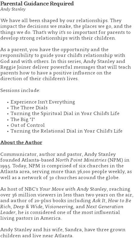 Parental Guidance Required Andy Stanley We have all been shaped by our relationships. They impact the decisions we make, the places we go, and the things we do. That's why it's so important for parents to develop strong relationships with their children.  As a parent, you have the opportunity and the responsibility to guide your child's relationship with God and with others. In this series, Andy Stanley and Reggie Joiner deliver powerful messages that will teach parents how to have a positive influence on the direction of their children's lives. Sessions include: Experience Isn't Everything The Three Dials Turning the Spiritual Dial in Your Child's Life The Big "I" Out of Control Turning the Relational Dial in Your Child's Life About the Author Communicator, author and pastor, Andy Stanley founded Atlanta-based North Point Ministries (NPM) in 1995. Today, NPM is comprised of six churches in the Atlanta area, serving more than 36,000 people weekly, as well as a network of 30 churches around the globe.   As host of NBC’s Your Move with Andy Stanley, reaching over 36 million viewers in less than two years on the air, and author of 20-plus books including Ask It, How to Be Rich, Deep & Wide, Visioneering, and Next Generation Leader, he is considered one of the most influential living pastors in America.   Andy Stanley and his wife, Sandra, have three grown children and live near Atlanta. 