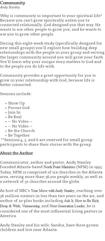 Community Andy Stanley Why is community so important to your spiritual life? Because you can’t grow spiritually unless you’re connected relationally. God designed you that way. He wants to use other people to grow you, and he wants to use you to grow other people. During this eight-week study (specifically designed for new small groups) you’ll explore how building deep relationships with the people in your group and serving the larger community around you will grow your faith. You’ll learn why your unique story matters to God and to the people you do life with. Community provides a great opportunity for you to grow in your relationship with God, because life is better connected. Sessions include: Show Up Pursue God Join In Be Real -- No Video -- -- No Video -- Be the Church Be Together **Sessions 4, 5, and 6 are reserved for small group participants to share their stories with the group. About the Author Communicator, author and pastor, Andy Stanley founded Atlanta-based North Point Ministries (NPM) in 1995. Today, NPM is comprised of six churches in the Atlanta area, serving more than 36,000 people weekly, as well as a network of 30 churches around the globe.   As host of NBC’s Your Move with Andy Stanley, reaching over 36 million viewers in less than two years on the air, and author of 20-plus books including Ask It, How to Be Rich, Deep & Wide, Visioneering, and Next Generation Leader, he is considered one of the most influential living pastors in America.   Andy Stanley and his wife, Sandra, have three grown children and live near Atlanta. 