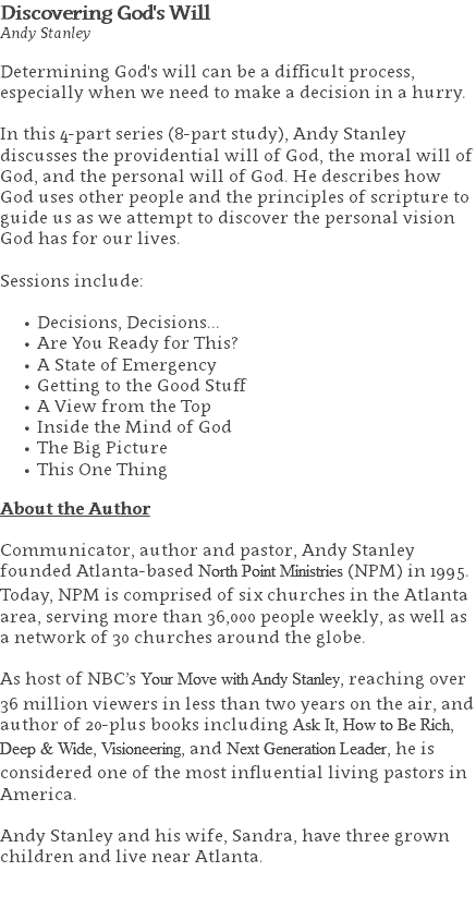 Discovering God's Will Andy Stanley Determining God's will can be a difficult process, especially when we need to make a decision in a hurry. In this 4-part series (8-part study), Andy Stanley discusses the providential will of God, the moral will of God, and the personal will of God. He describes how God uses other people and the principles of scripture to guide us as we attempt to discover the personal vision God has for our lives. Sessions include: Decisions, Decisions... Are You Ready for This? A State of Emergency Getting to the Good Stuff A View from the Top Inside the Mind of God The Big Picture This One Thing About the Author Communicator, author and pastor, Andy Stanley founded Atlanta-based North Point Ministries (NPM) in 1995. Today, NPM is comprised of six churches in the Atlanta area, serving more than 36,000 people weekly, as well as a network of 30 churches around the globe.   As host of NBC’s Your Move with Andy Stanley, reaching over 36 million viewers in less than two years on the air, and author of 20-plus books including Ask It, How to Be Rich, Deep & Wide, Visioneering, and Next Generation Leader, he is considered one of the most influential living pastors in America.   Andy Stanley and his wife, Sandra, have three grown children and live near Atlanta. 