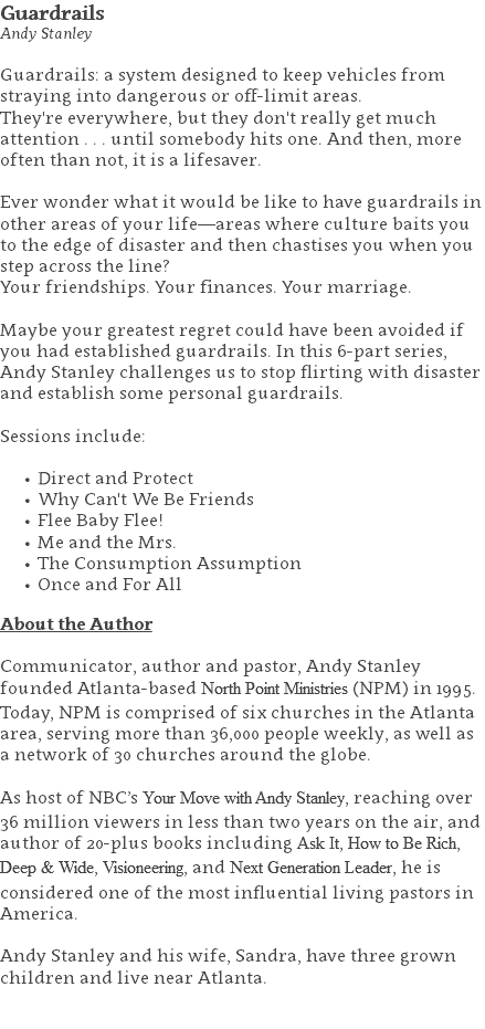 Guardrails Andy Stanley Guardrails: a system designed to keep vehicles from straying into dangerous or off-limit areas. They're everywhere, but they don't really get much attention . . . until somebody hits one. And then, more often than not, it is a lifesaver.  Ever wonder what it would be like to have guardrails in other areas of your life—areas where culture baits you to the edge of disaster and then chastises you when you step across the line? Your friendships. Your finances. Your marriage.  Maybe your greatest regret could have been avoided if you had established guardrails. In this 6-part series, Andy Stanley challenges us to stop flirting with disaster and establish some personal guardrails. Sessions include: Direct and Protect Why Can't We Be Friends Flee Baby Flee! Me and the Mrs. The Consumption Assumption Once and For All About the Author Communicator, author and pastor, Andy Stanley founded Atlanta-based North Point Ministries (NPM) in 1995. Today, NPM is comprised of six churches in the Atlanta area, serving more than 36,000 people weekly, as well as a network of 30 churches around the globe.   As host of NBC’s Your Move with Andy Stanley, reaching over 36 million viewers in less than two years on the air, and author of 20-plus books including Ask It, How to Be Rich, Deep & Wide, Visioneering, and Next Generation Leader, he is considered one of the most influential living pastors in America.   Andy Stanley and his wife, Sandra, have three grown children and live near Atlanta. 