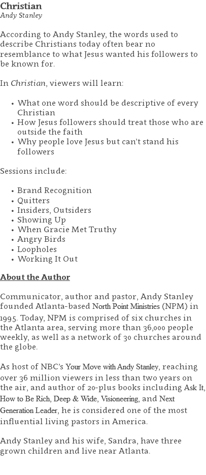 Christian Andy Stanley According to Andy Stanley, the words used to describe Christians today often bear no resemblance to what Jesus wanted his followers to be known for.  In Christian, viewers will learn: What one word should be descriptive of every Christian How Jesus followers should treat those who are outside the faith Why people love Jesus but can’t stand his followers Sessions include: Brand Recognition Quitters Insiders, Outsiders Showing Up When Gracie Met Truthy Angry Birds Loopholes Working It Out About the Author Communicator, author and pastor, Andy Stanley founded Atlanta-based North Point Ministries (NPM) in 1995. Today, NPM is comprised of six churches in the Atlanta area, serving more than 36,000 people weekly, as well as a network of 30 churches around the globe.   As host of NBC’s Your Move with Andy Stanley, reaching over 36 million viewers in less than two years on the air, and author of 20-plus books including Ask It, How to Be Rich, Deep & Wide, Visioneering, and Next Generation Leader, he is considered one of the most influential living pastors in America.   Andy Stanley and his wife, Sandra, have three grown children and live near Atlanta. 