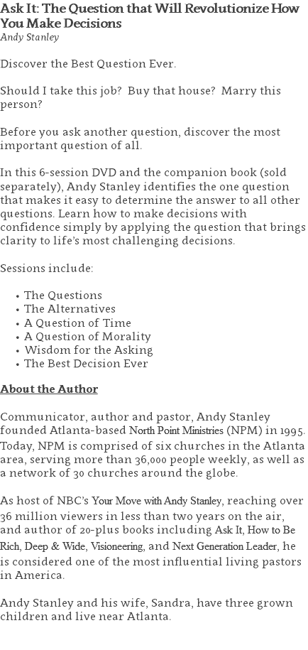 Ask It: The Question that Will Revolutionize How You Make Decisions Andy Stanley Discover the Best Question Ever.  Should I take this job? Buy that house? Marry this person?  Before you ask another question, discover the most important question of all.  In this 6-session DVD and the companion book (sold separately), Andy Stanley identifies the one question that makes it easy to determine the answer to all other questions. Learn how to make decisions with confidence simply by applying the question that brings clarity to life’s most challenging decisions. Sessions include: The Questions The Alternatives A Question of Time A Question of Morality Wisdom for the Asking The Best Decision Ever About the Author Communicator, author and pastor, Andy Stanley founded Atlanta-based North Point Ministries (NPM) in 1995. Today, NPM is comprised of six churches in the Atlanta area, serving more than 36,000 people weekly, as well as a network of 30 churches around the globe.   As host of NBC’s Your Move with Andy Stanley, reaching over 36 million viewers in less than two years on the air, and author of 20-plus books including Ask It, How to Be Rich, Deep & Wide, Visioneering, and Next Generation Leader, he is considered one of the most influential living pastors in America.   Andy Stanley and his wife, Sandra, have three grown children and live near Atlanta. 